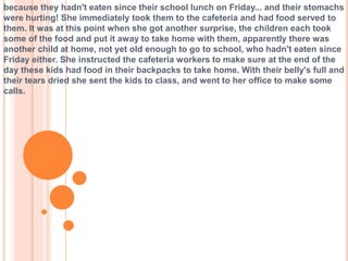 because they hadn't eaten since their school lunch on Friday... and their stomachs
were hurting! She immediately took them to the cafeteria and had food served to
them. It was at this point when she got another surprise, the children each took
some of the food and put it away to take home with them, apparently there was
another child at home, not yet old enough to go to school, who hadn't eaten since
Friday either. She instructed the cafeteria workers to make sure at the end of the
day these kids had food in their backpacks to take home. With their belly's full and
their tears dried she sent the kids to class, and went to her office to make some
calls.
 