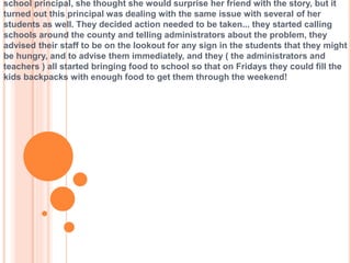 school principal, she thought she would surprise her friend with the story, but it
turned out this principal was dealing with the same issue with several of her
students as well. They decided action needed to be taken... they started calling
schools around the county and telling administrators about the problem, they
advised their staff to be on the lookout for any sign in the students that they might
be hungry, and to advise them immediately, and they ( the administrators and
teachers ) all started bringing food to school so that on Fridays they could fill the
kids backpacks with enough food to get them through the weekend!
 