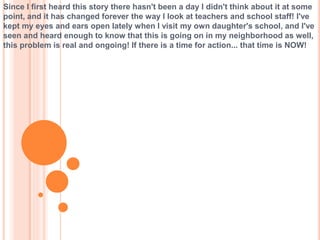 Since I first heard this story there hasn't been a day I didn't think about it at some
point, and it has changed forever the way I look at teachers and school staff! I've
kept my eyes and ears open lately when I visit my own daughter's school, and I've
seen and heard enough to know that this is going on in my neighborhood as well,
this problem is real and ongoing! If there is a time for action... that time is NOW!
 