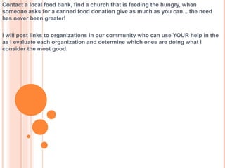 Contact a local food bank, find a church that is feeding the hungry, when
someone asks for a canned food donation give as much as you can... the need
has never been greater!
I will post links to organizations in our community who can use YOUR help in the
as I evaluate each organization and determine which ones are doing what I
consider the most good.
 