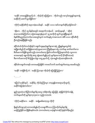 “ေမခိုင္ ဘာေတြျဖစ္ေနလုိ႕လဲ… ကိုယ့္ကုိ ေျပာျပေလ… ကိုယ္လည္း အလုပ္ေတြ႐ွဳပ္ေနတာနဲ႕
               ေမခုိင့္ကို မဆက္သြယ္ျဖစ္တာ”


               “ကိုကို ေမခိုင့္ဆီကို အခုလာခဲ့ေပးပါေနာ္… ေမခိုင္ xxxxx အင္တာနက္ဆုင္မွာရွိပါတယ္”
                                                                                ိ


               “အိုေက… ကိုယ္ ၁၅ မိနစ္အတြင္း အေရာက္လာခဲ့မယ္… ေစာင့္ေနေနာ္…” ဆိုတဲ့
               စာေလးတစ္ေၾကာင္းက စဥ္းစားေနတုန္းမွာပင္ သူ႕အလုိလုိ ထြက္သြားခဲ့ၿပီးေနာက္
               မိနစ္ပိစိေညွာင့္ေတာက္ေလးအတြင္းမွာပဲ တက္ေနရဲ႕ကားေလးဟာ အဲဒီ xxxxx ဆိုင္ဆီကို
               ဦးတည္ေနခဲ့ၿပီးျဖစ္သည္။


               ဆိင္ထဲ၀င္လုိက္တယ္ဆိုရင္ပဲ ေခ်ာင္က်ေနတဲ့မ်က္ႏွာေလးနဲ႕ ညိွဳးႏြမ္းမႈေတြပါတဲ့
                 ု
               အျပံဳးတစ္ပြင့္ကို ဆင္ျမန္းထားတဲ့သူမေလးက ႀကိဳဆိုေနေလရဲ႕။ တက္ေန ေတာ္ေတာ္ေလး
               စိတ္မေကာင္းျဖစ္သြားမိသည္။ တကယ္ေတာ့ ျဖတ္လတ္တက္ႂကြေနတတ္တဲ့၊ လူတကာ
               ေငးေမာရတဲ့ ခႏၶာကိုယ္နဲ႕အတူ ဆြဲေဆာင္မႈရွိလွတဲ့ မ်က္ႏွာေလးကို ပိုင္ဆိုင္ထားတဲ့
               ဒီေကာင္မေလးကို ဒီလိုညွိဳးငယ္စြာ ေတြ႕ရမယ္လုိ႕ လံုး၀ေမွ်ာ္လင့္မထားခဲ့မိတာပါ။


               ဆိုင္ထဲကထြက္လာရင္း စကားမေျပာျဖစ္ပဲ ကားေပၚတက္ ေမာင္းထြက္ေတာ့မွ စေမးမိသည္။


               “ေမခိုင္ ဘာျဖစ္လုိ႕လဲ… ေမခိုင့္ ျပႆနာ ကိုယ့္ကို ေျပာျပၾကည့္ေလ”


               “……….”


               “ေျပာပါ ေမခိုင္ရယ္… ေမခိုင္နဲ႕ ကိုယ္နဲ႕ၾကားမွာ ဘာမွခ်န္ထားစရာမလုိဘူးလုိ႕
               ေမခိုင္ပဲေျပာခဲ့တယ္ေလ”


               ရွည္လ်ားတဲ့သက္ျပင္းတစ္ခ်က္နဲ႕အတူ တစ္စံုတစ္ခု ေျပာျပဖို႕ ဆံုးျဖတ္လုိက္ဟန္နဲ႕
               တက္ေနဖက္ကို မ်က္ႏွာလွလွေလး လွည့္လာတယ္။


               “ကိုကို ေမခိုင္ေလ… ေမခိုင္… အပ်ိဳမစစ္ေတာ့ဘူး ကိုက”
                                                                ို


               ႐ိုးရွင္းတိက်လွတဲ့ စကားတစ္ခြန္းကို ေသခ်ာပီပီသသ ၾကားလုိက္ရပါရက္နဲ႕
               မယံုၾကည္ႏိုင္သလုိျဖစ္ေနမိတယ္။ (တကယ္ေတာ့ မယံုခ်င္တာဆို ပိုမွန္ပါလိမ့္မည္။)




Create PDF files without this message by purchasing novaPDF printer (http://www.novapdf.com)
 