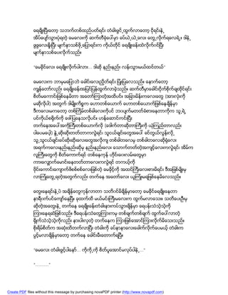 ေရခ်ိဳးၿပီးေတာ့ သဘက္တစ္ထည္ပတ္ရင္း တံခါးဖြင္႕ထြက္လာေတာ့ ငိုရင္းနဲ႕
               အိပ္ေပ်ာ္သြားပံုရတဲ့ ေမေလးကို ဆက္တီခံုေပၚမွာ ခပ္ယဲ႕ယဲ႕ေလး ေတြ႕လုိက္ရေလရဲ႕။ ဒါနဲ႕
               ဖြဖြေလးႏႈိးၿပီး မ်က္ႏွာသစ္ဖို႕ေျပာရင္းက ကိုယ္တုိင္ ေရခ်ိဳးခန္းထဲလုိက္၀င္ၿပီး
               မ်က္ႏွာသစ္ေပးလုိက္သည္။


               “ေမခိုင္ေလး ေရခ်ိဳးလိုက္ပါလား... ဒါဆို နည္းနည္း လန္းသြားမယ္ထင္တယ္”


               ေမေလးက ဘာမွမေျပာဘဲ ေခါင္းေလးညွိတ္ရင္း ျပံဳးျပေလသည္္။ ေနာက္ေတာ့
               ကၽြန္ေတာ္လည္း ေရခ်ိဳးခန္းအျပင္ျပန္ထြက္လာခဲ့သည္။ ဆက္တီမွာေခါင္းငိုက္စိုက္ခ်ထိုင္ရင္း
               စိတ္မေကာင္းျဖစ္ေနမိတာ အေတာ္ၾကာတဲ့အထိပင္္။ အျခားမိန္းကေလးေတြ (အားလံုးကို
               မဆိုလုိပါ) အတြက္ ဒါမ်ိဳးကိစၥက ေဟာတစ္ေယာက္ ေဟာတစ္ေယာက္ျဖစ္ေနခ်ိန္မွာ
               ဒီကေလးမကေတာ့ တစ္ႀကိမ္တစ္ခါေလးကိုပင္ ဘ၀ပ်က္မတတ္ခံစားေနတာကိုက သူ႕ရဲ႕
               ပင္ကိုယ္စ႐ိုက္ကို ေဖၚျပေနသလိုပင္။ ဟန္ေဆာင္ကင္းၿပီး
               တက္ေနအေပၚအကိုႀကီးတစ္ေယာက္လို (ေဒါက္တာဆိုတာႀကီးကို ယံုၾကည္တာလည္း
               ပါေပမေပါ့) ႏြဲ႕ဆိုးဆိုးတတ္တာကလြဲရင္၊ သူငယ္ခ်င္းေတြအေပၚ ခင္တြယ္လြန္းလုိ႕
               သူ႕သူငယ္ခ်င္းခပ္ဆိုးဆိုးေလးေတြအလုိက် တစ္ခါတေလမွ တစ္ခါတေလဆို႐ံုေလး
               အရက္ကေလးနည္းနည္းဆိုမွ နည္းနည္းေလး ေသာက္တတ္တဲ့အက်င့္ေလးကလြဲရင္၊ အိမ္က
               လူႀကီးေတြကို စိတ္ေကာက္ရင္ တစ္ေနကုန္ ဟိုင္းေ၀းလမ္းေတြမွာ
               ကားေလွ်ာက္ေမာင္းေနတတ္တာေလးကလြဲရင္ တကယ့္ကို
               ဗိုင္းေကာင္းေက်ာက္ဖိစစ္စစ္ေလးျဖစ္တဲ့ ေမခိုင့္ကို အထင္ႀကီးေလးစားမိရင္း ဒီအျဖစ္မ်ိဳးမွ
               လာၾကံဳေတြ႕ရတဲ့အတြက္လည္း တက္ေန အေတာ္ေလး ယူၾကံဳးမရျဖစ္ေနမိေလသည္။


               ေတြးေနရင္းနဲ႕ပဲ အခ်ိန္ေတြကုန္လာတာ သတိ၀င္မိခ်ိန္မွာေတာ့ ေမခိုင္ေရခ်ိဳးေနတာ
               နာရီ၀က္ပင္ေက်ာ္ေနၿပီ။ ခုထက္ထိ မယ္မင္းႀကီးမေလးက ထြက္မလာေသး။ သတိေပးဦးမွ
               ဆိုတဲ့အေတြးနဲ႕ တက္ေန ေရခ်ိဳးခန္းတံခါးနားကပ္သြားခ်ိန္မွာ ေရပန္းသံသဲ့သဲ့ကို
               ၾကားေနရဆဲျဖစ္သည္။ ဒီေရပန္းသံေတြၾကားကမွ တစ္ခ်က္တစ္ခ်က္ ထြက္ေပၚလာတဲ့
               ႐ွိဳက္သံသဲ့သဲ့ကိုလည္း နားပါးလွတဲ့ တက္ေနက ၾကားျဖစ္ေအာင္ၾကားလုိက္မိေသးသည္။
               စိုးရိမ္စိတ္က အဆံုးထိတက္လာၿပီး တံခါးကို ခပ္နာနာေလးေခါက္လုိက္ေပမယ့္ တံခါးက
               ပြင့္မလာခ်ိန္မွာေတာ့ တက္ေန ေခါင္းမီးေတာက္ရၿပီ။


               “ေမေလး တံခါးဖြင့္ပါေနာ္... ကိုကို႕ကို စိတ္ပူေအာင္မလုပ္ပါနဲ႕...”


               “..........”




Create PDF files without this message by purchasing novaPDF printer (http://www.novapdf.com)
 