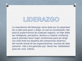 La importancia del liderazgo viene dada por la capacidad 
de un jefe para guiar y dirigir, el cual es considerado vital 
para la supervivencia de cualquier negocio, un líder debe 
ser inteligente, perceptivo, decisivo e inspirar confianza, 
que le permitan tener mejor condiciones para así dirigir 
con éxito Ante los desafíos del compromiso dinámico 
del mundo actual de las organizaciones, muchas de ellas 
aprecian más a los gerentes que tienen las habilidades 
para ser unos líderes. 
 