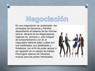 En una negociación se contemplan los 
conceptos de Ganancia y Pérdida, 
dependiendo el balance de las mismas 
será la eficacia de los Negociadores, 
negociar es proceso u acto integral 
de comportamiento y en él, el 
negociador debería saber cuáles son 
sus habilidades, sus debilidades y 
fortalezas, con el fin de poder apoyar o 
ser apoyado en un equipo de trabajo. 
Para lograr obtener los intereses 
mutuos para las partes interesadas. 
 