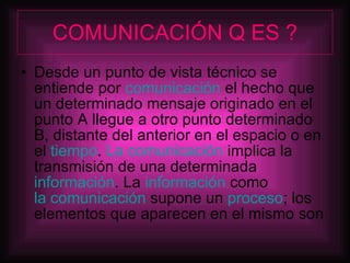 COMUNICACIÓN Q ES ? Desde un punto de vista técnico se entiende por  comunicación  el hecho que un determinado mensaje originado en el punto A llegue a otro punto determinado B, distante del anterior en el espacio o en el  tiempo .  La comunicación  implica la transmisión de una determinada  información . La  información  como  la comunicación  supone un  proceso ; los elementos que aparecen en el mismo son  