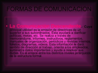 FORMAS DE COMUNICACION La Comunicación Descendente .-   Cuya  principal utilidad es la emisión de directrices de un superior a sus subordinados. Ésta ayudará a clarificar políticas, metas, etc. Se realiza a través de memorandums, informes, instructivos, reglamentos, manuales de organización, periódicos y revistas internos, folletos, diagramas, videos. Esta información le dará sentido de dirección al trabajo, orienta a los empleados, suministra datos importantes y ayuda a resolver sus dudas. Es el enlace entre los distintos niveles jerárquicos de la estructura formal. 