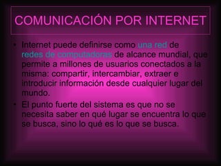 COMUNICACIÓN POR INTERNET Internet puede definirse como  una red  de  redes de computadoras  de alcance mundial, que permite a millones de usuarios conectados a la misma: compartir, intercambiar, extraer e introducir información desde cualquier lugar del mundo.  El punto fuerte del sistema es que no se necesita saber en qué lugar se encuentra lo que se busca, sino lo qué es lo que se busca. 
