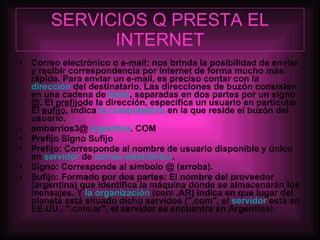 SERVICIOS Q PRESTA EL INTERNET Correo electrónico o e-mail: nos brinda la posibilidad de enviar y recibir correspondencia por Internet de forma mucho más rápida. Para enviar un e-mail, es preciso contar con la  dirección  del destinatario. Las direcciones de buzón consisten en una cadena de  texto , separadas en dos partes por un signo @. El  prefijo de la dirección, especifica un usuario en particular. El  sufijo , indica  la computadora  en la que reside el buzón del usuario. embarrios3@  argentina . COM Prefijo Signo Sufijo Prefijo: Corresponde al nombre de usuario disponible y único en  servidor  de  correo electrónico . Signo: Corresponde al símbolo @ (arroba). Sufijo: Formado por dos partes: El nombre del proveedor (argentina) que identifica la máquina donde se almacenarán los mensajes. Y  la organización  (com .AR) indica en que lugar del planeta está situado dicho servidos (".com", el  servidor  está en EE.UU.. ".com.ar", el servidor se encuentra en Argentina). 