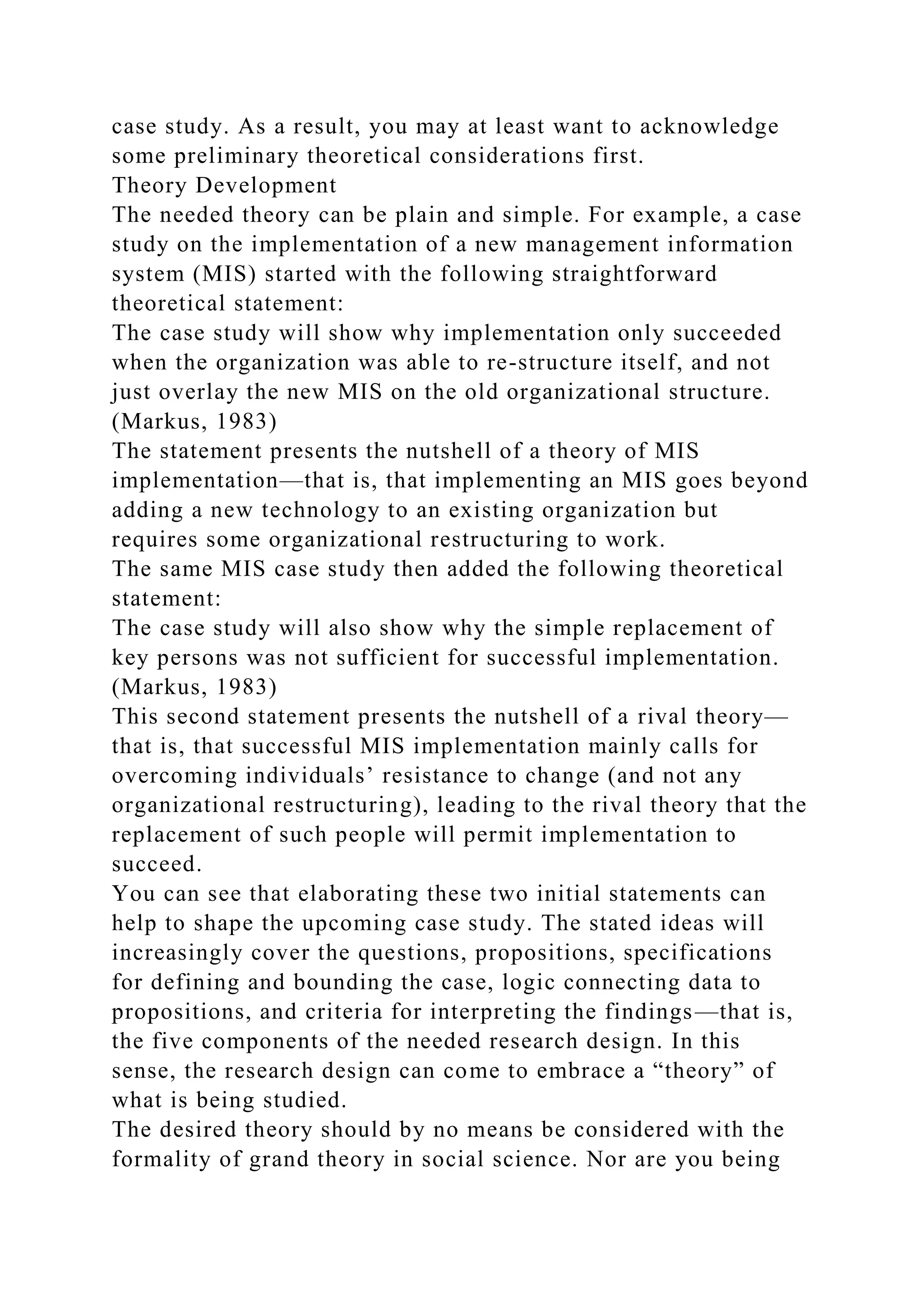 case study. As a result, you may at least want to acknowledge
some preliminary theoretical considerations first.
Theory Development
The needed theory can be plain and simple. For example, a case
study on the implementation of a new management information
system (MIS) started with the following straightforward
theoretical statement:
The case study will show why implementation only succeeded
when the organization was able to re-structure itself, and not
just overlay the new MIS on the old organizational structure.
(Markus, 1983)
The statement presents the nutshell of a theory of MIS
implementation—that is, that implementing an MIS goes beyond
adding a new technology to an existing organization but
requires some organizational restructuring to work.
The same MIS case study then added the following theoretical
statement:
The case study will also show why the simple replacement of
key persons was not sufficient for successful implementation.
(Markus, 1983)
This second statement presents the nutshell of a rival theory—
that is, that successful MIS implementation mainly calls for
overcoming individuals’ resistance to change (and not any
organizational restructuring), leading to the rival theory that the
replacement of such people will permit implementation to
succeed.
You can see that elaborating these two initial statements can
help to shape the upcoming case study. The stated ideas will
increasingly cover the questions, propositions, specifications
for defining and bounding the case, logic connecting data to
propositions, and criteria for interpreting the findings—that is,
the five components of the needed research design. In this
sense, the research design can come to embrace a “theory” of
what is being studied.
The desired theory should by no means be considered with the
formality of grand theory in social science. Nor are you being
 
