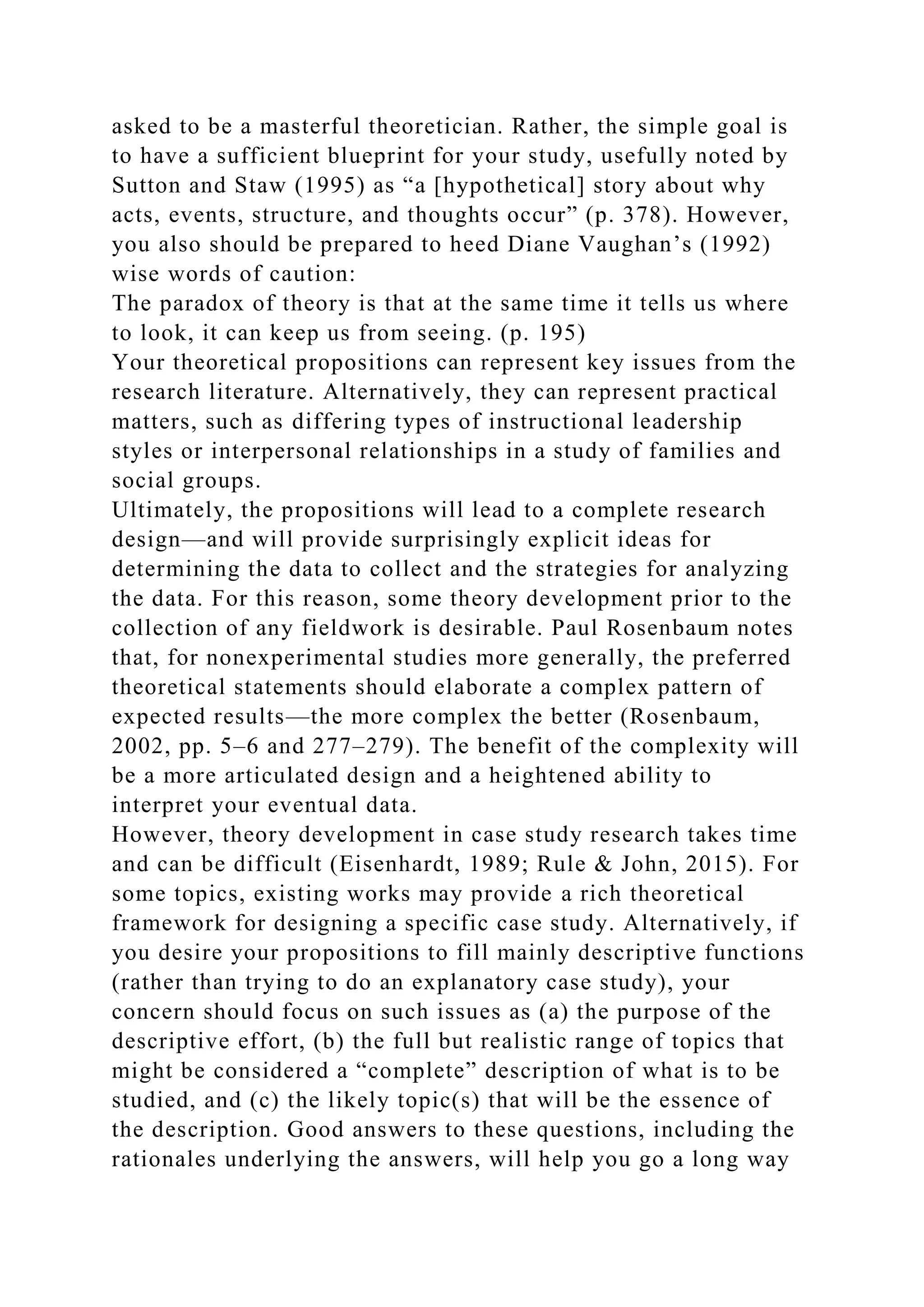 asked to be a masterful theoretician. Rather, the simple goal is
to have a sufficient blueprint for your study, usefully noted by
Sutton and Staw (1995) as “a [hypothetical] story about why
acts, events, structure, and thoughts occur” (p. 378). However,
you also should be prepared to heed Diane Vaughan’s (1992)
wise words of caution:
The paradox of theory is that at the same time it tells us where
to look, it can keep us from seeing. (p. 195)
Your theoretical propositions can represent key issues from the
research literature. Alternatively, they can represent practical
matters, such as differing types of instructional leadership
styles or interpersonal relationships in a study of families and
social groups.
Ultimately, the propositions will lead to a complete research
design—and will provide surprisingly explicit ideas for
determining the data to collect and the strategies for analyzing
the data. For this reason, some theory development prior to the
collection of any fieldwork is desirable. Paul Rosenbaum notes
that, for nonexperimental studies more generally, the preferred
theoretical statements should elaborate a complex pattern of
expected results—the more complex the better (Rosenbaum,
2002, pp. 5–6 and 277–279). The benefit of the complexity will
be a more articulated design and a heightened ability to
interpret your eventual data.
However, theory development in case study research takes time
and can be difficult (Eisenhardt, 1989; Rule & John, 2015). For
some topics, existing works may provide a rich theoretical
framework for designing a specific case study. Alternatively, if
you desire your propositions to fill mainly descriptive functions
(rather than trying to do an explanatory case study), your
concern should focus on such issues as (a) the purpose of the
descriptive effort, (b) the full but realistic range of topics that
might be considered a “complete” description of what is to be
studied, and (c) the likely topic(s) that will be the essence of
the description. Good answers to these questions, including the
rationales underlying the answers, will help you go a long way
 