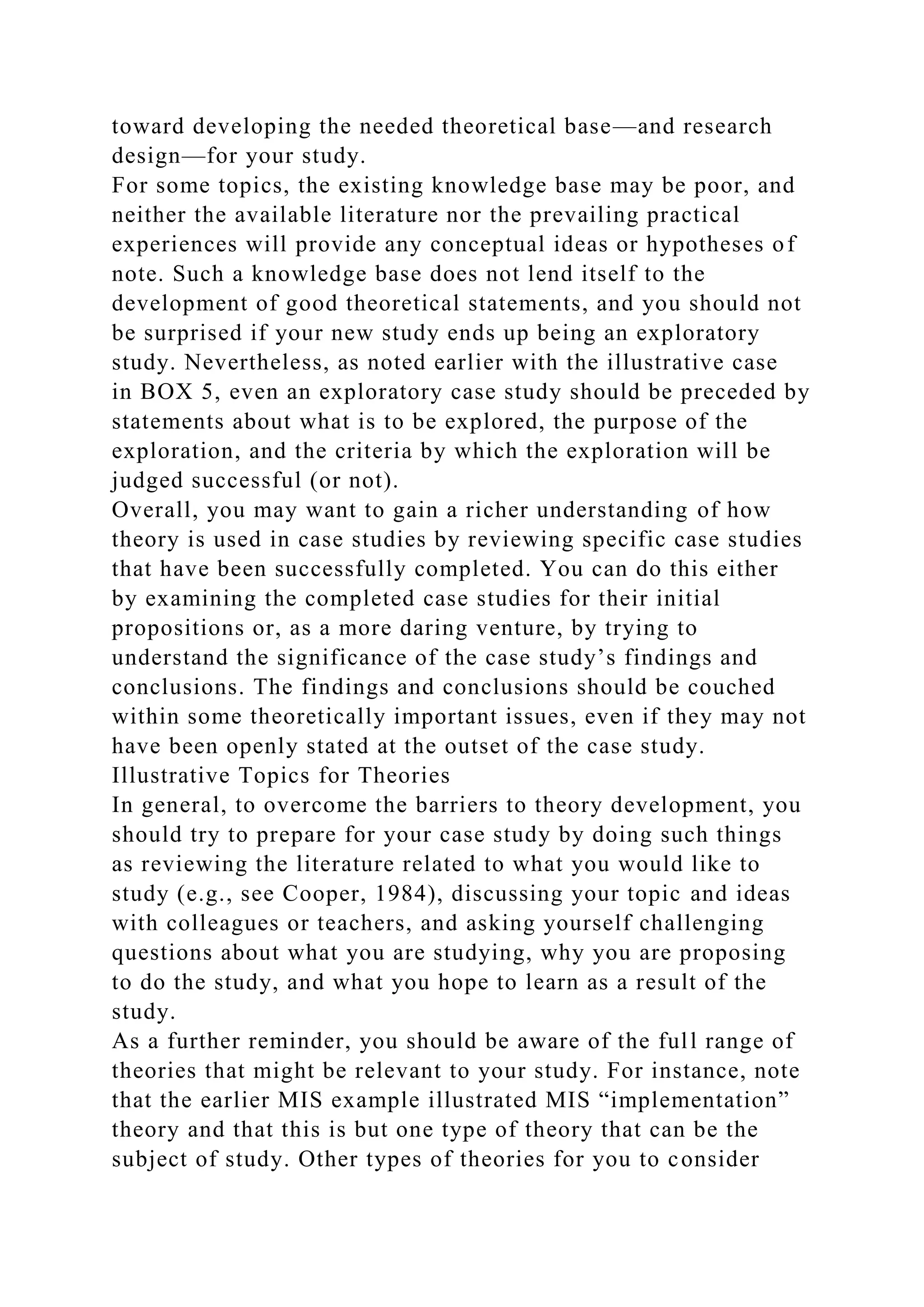 toward developing the needed theoretical base—and research
design—for your study.
For some topics, the existing knowledge base may be poor, and
neither the available literature nor the prevailing practical
experiences will provide any conceptual ideas or hypotheses of
note. Such a knowledge base does not lend itself to the
development of good theoretical statements, and you should not
be surprised if your new study ends up being an exploratory
study. Nevertheless, as noted earlier with the illustrative case
in BOX 5, even an exploratory case study should be preceded by
statements about what is to be explored, the purpose of the
exploration, and the criteria by which the exploration will be
judged successful (or not).
Overall, you may want to gain a richer understanding of how
theory is used in case studies by reviewing specific case studies
that have been successfully completed. You can do this either
by examining the completed case studies for their initial
propositions or, as a more daring venture, by trying to
understand the significance of the case study’s findings and
conclusions. The findings and conclusions should be couched
within some theoretically important issues, even if they may not
have been openly stated at the outset of the case study.
Illustrative Topics for Theories
In general, to overcome the barriers to theory development, you
should try to prepare for your case study by doing such things
as reviewing the literature related to what you would like to
study (e.g., see Cooper, 1984), discussing your topic and ideas
with colleagues or teachers, and asking yourself challenging
questions about what you are studying, why you are proposing
to do the study, and what you hope to learn as a result of the
study.
As a further reminder, you should be aware of the full range of
theories that might be relevant to your study. For instance, note
that the earlier MIS example illustrated MIS “implementation”
theory and that this is but one type of theory that can be the
subject of study. Other types of theories for you to consider
 
