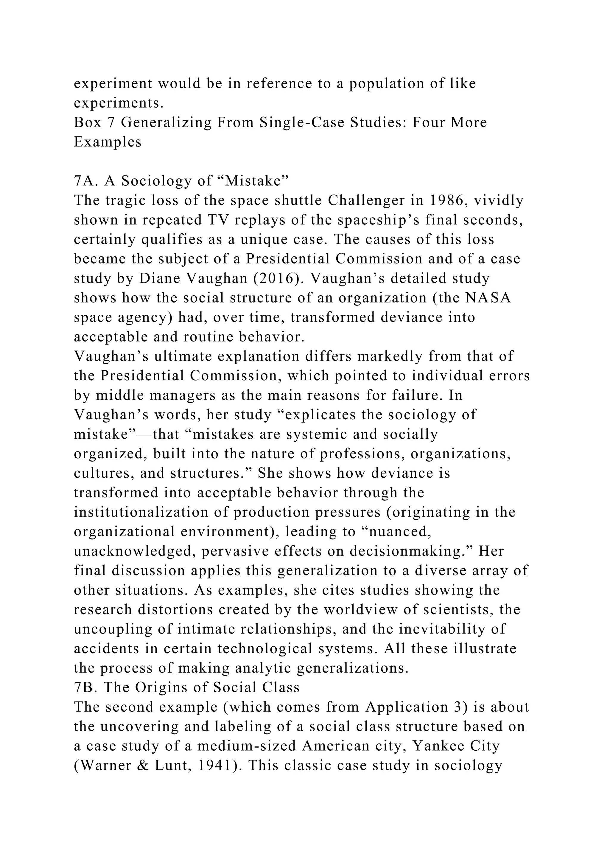 experiment would be in reference to a population of like
experiments.
Box 7 Generalizing From Single-Case Studies: Four More
Examples
7A. A Sociology of “Mistake”
The tragic loss of the space shuttle Challenger in 1986, vividly
shown in repeated TV replays of the spaceship’s final seconds,
certainly qualifies as a unique case. The causes of this loss
became the subject of a Presidential Commission and of a case
study by Diane Vaughan (2016). Vaughan’s detailed study
shows how the social structure of an organization (the NASA
space agency) had, over time, transformed deviance into
acceptable and routine behavior.
Vaughan’s ultimate explanation differs markedly from that of
the Presidential Commission, which pointed to individual errors
by middle managers as the main reasons for failure. In
Vaughan’s words, her study “explicates the sociology of
mistake”—that “mistakes are systemic and socially
organized, built into the nature of professions, organizations,
cultures, and structures.” She shows how deviance is
transformed into acceptable behavior through the
institutionalization of production pressures (originating in the
organizational environment), leading to “nuanced,
unacknowledged, pervasive effects on decisionmaking.” Her
final discussion applies this generalization to a diverse array of
other situations. As examples, she cites studies showing the
research distortions created by the worldview of scientists, the
uncoupling of intimate relationships, and the inevitability of
accidents in certain technological systems. All these illustrate
the process of making analytic generalizations.
7B. The Origins of Social Class
The second example (which comes from Application 3) is about
the uncovering and labeling of a social class structure based on
a case study of a medium-sized American city, Yankee City
(Warner & Lunt, 1941). This classic case study in sociology
 