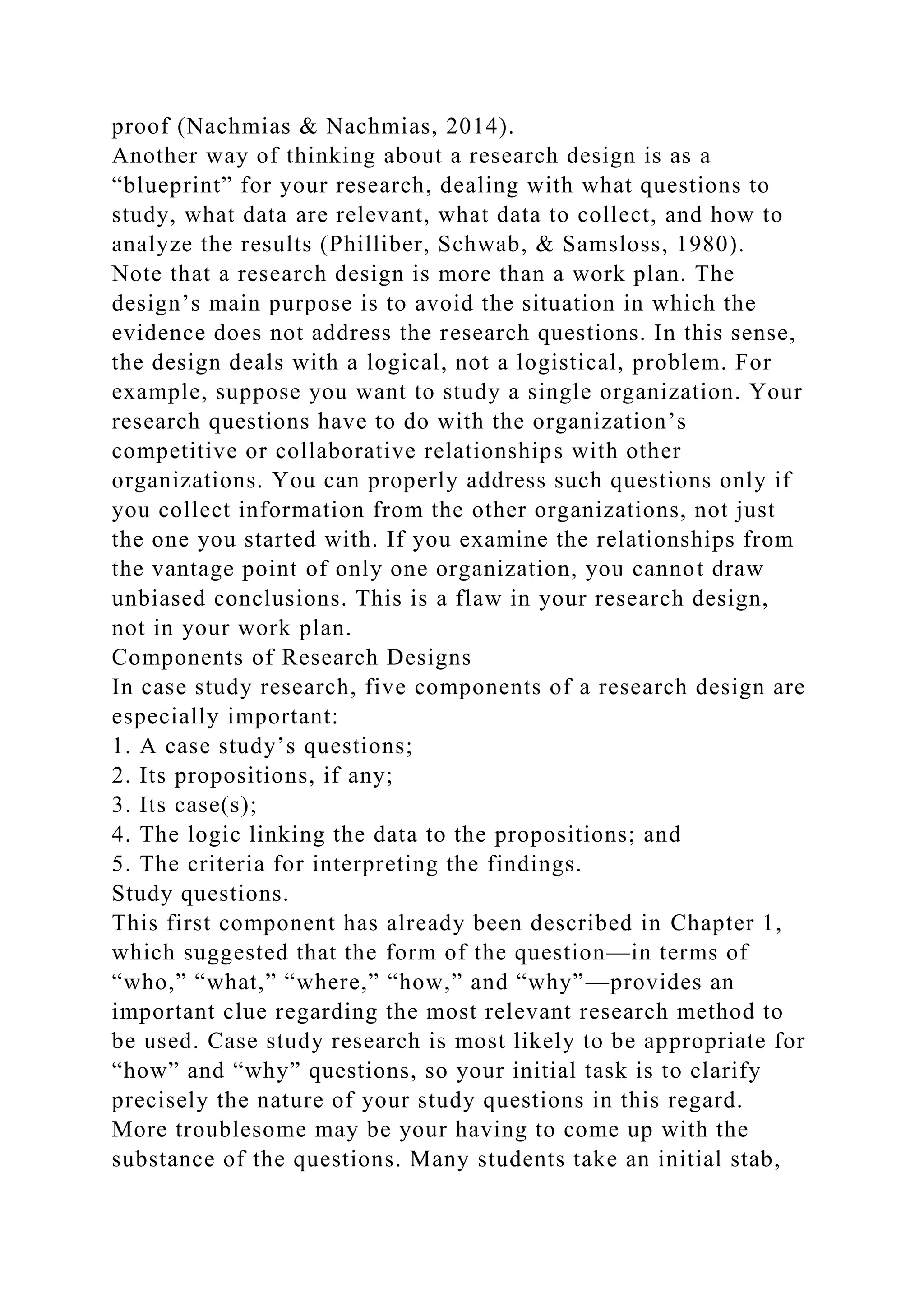 proof (Nachmias & Nachmias, 2014).
Another way of thinking about a research design is as a
“blueprint” for your research, dealing with what questions to
study, what data are relevant, what data to collect, and how to
analyze the results (Philliber, Schwab, & Samsloss, 1980).
Note that a research design is more than a work plan. The
design’s main purpose is to avoid the situation in which the
evidence does not address the research questions. In this sense,
the design deals with a logical, not a logistical, problem. For
example, suppose you want to study a single organization. Your
research questions have to do with the organization’s
competitive or collaborative relationships with other
organizations. You can properly address such questions only if
you collect information from the other organizations, not just
the one you started with. If you examine the relationships from
the vantage point of only one organization, you cannot draw
unbiased conclusions. This is a flaw in your research design,
not in your work plan.
Components of Research Designs
In case study research, five components of a research design are
especially important:
1. A case study’s questions;
2. Its propositions, if any;
3. Its case(s);
4. The logic linking the data to the propositions; and
5. The criteria for interpreting the findings.
Study questions.
This first component has already been described in Chapter 1,
which suggested that the form of the question—in terms of
“who,” “what,” “where,” “how,” and “why”—provides an
important clue regarding the most relevant research method to
be used. Case study research is most likely to be appropriate for
“how” and “why” questions, so your initial task is to clarify
precisely the nature of your study questions in this regard.
More troublesome may be your having to come up with the
substance of the questions. Many students take an initial stab,
 