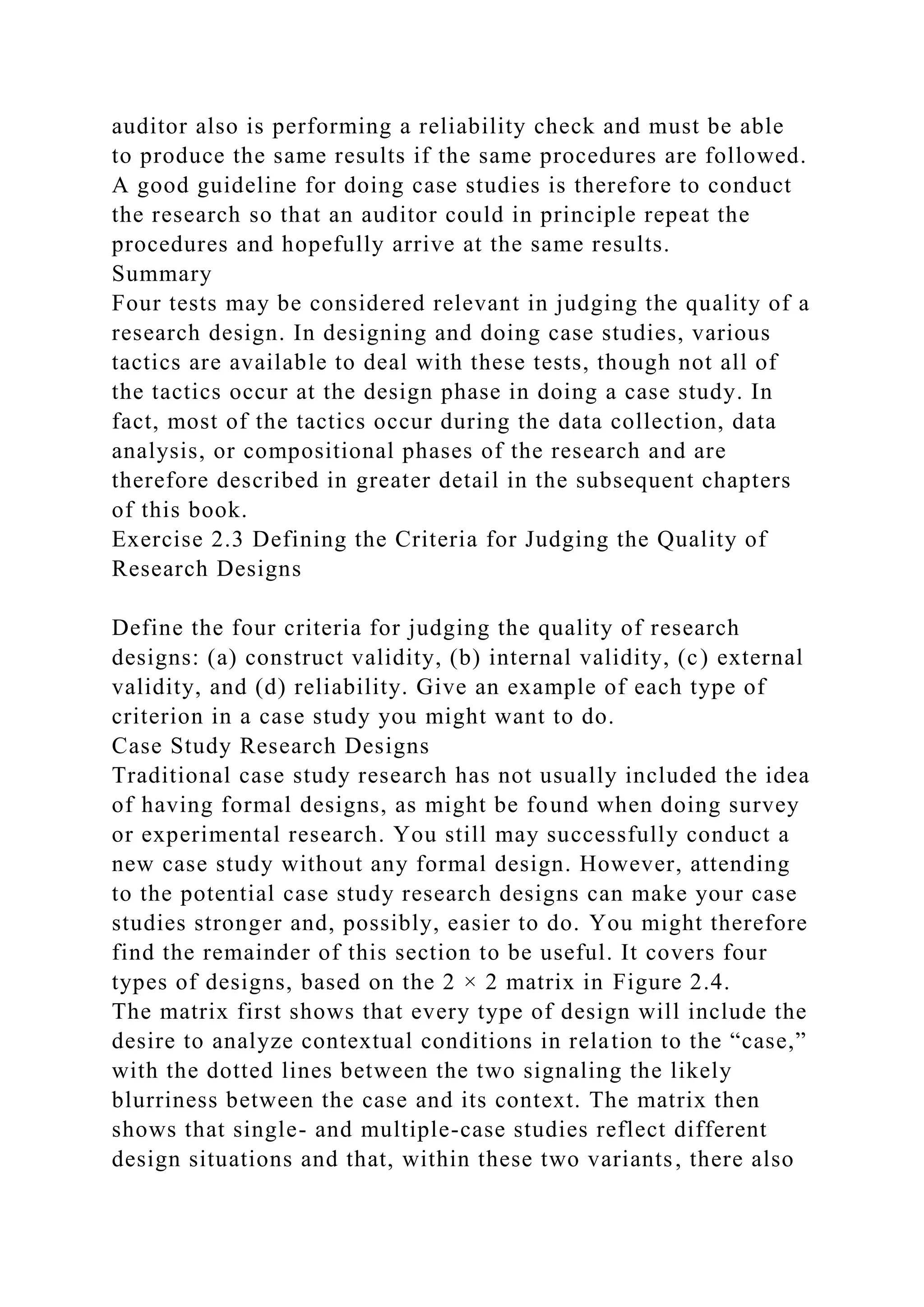 auditor also is performing a reliability check and must be able
to produce the same results if the same procedures are followed.
A good guideline for doing case studies is therefore to conduct
the research so that an auditor could in principle repeat the
procedures and hopefully arrive at the same results.
Summary
Four tests may be considered relevant in judging the quality of a
research design. In designing and doing case studies, various
tactics are available to deal with these tests, though not all of
the tactics occur at the design phase in doing a case study. In
fact, most of the tactics occur during the data collection, data
analysis, or compositional phases of the research and are
therefore described in greater detail in the subsequent chapters
of this book.
Exercise 2.3 Defining the Criteria for Judging the Quality of
Research Designs
Define the four criteria for judging the quality of research
designs: (a) construct validity, (b) internal validity, (c) external
validity, and (d) reliability. Give an example of each type of
criterion in a case study you might want to do.
Case Study Research Designs
Traditional case study research has not usually included the idea
of having formal designs, as might be found when doing survey
or experimental research. You still may successfully conduct a
new case study without any formal design. However, attending
to the potential case study research designs can make your case
studies stronger and, possibly, easier to do. You might therefore
find the remainder of this section to be useful. It covers four
types of designs, based on the 2 × 2 matrix in Figure 2.4.
The matrix first shows that every type of design will include the
desire to analyze contextual conditions in relation to the “case,”
with the dotted lines between the two signaling the likely
blurriness between the case and its context. The matrix then
shows that single- and multiple-case studies reflect different
design situations and that, within these two variants, there also
 