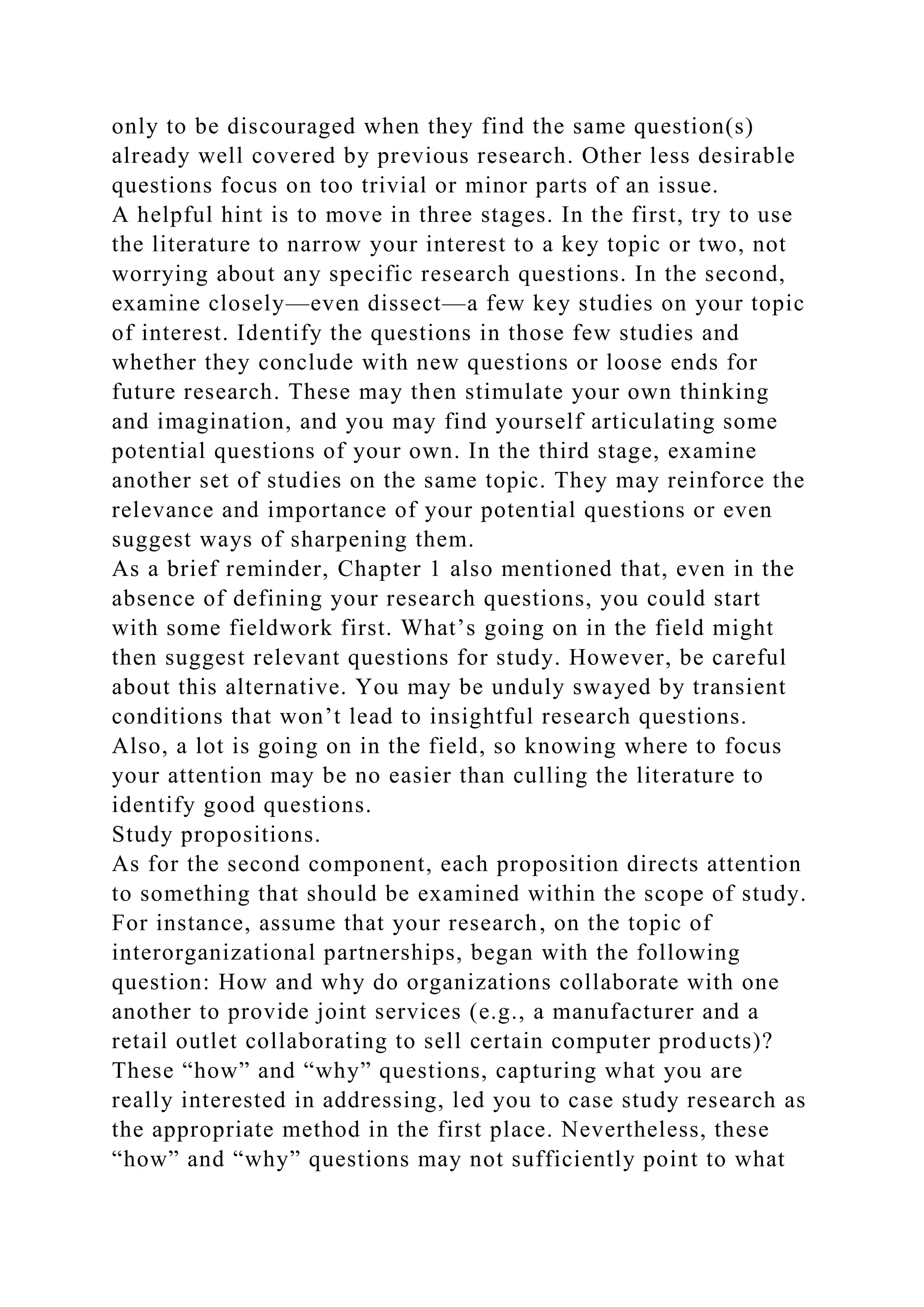 only to be discouraged when they find the same question(s)
already well covered by previous research. Other less desirable
questions focus on too trivial or minor parts of an issue.
A helpful hint is to move in three stages. In the first, try to use
the literature to narrow your interest to a key topic or two, not
worrying about any specific research questions. In the second,
examine closely—even dissect—a few key studies on your topic
of interest. Identify the questions in those few studies and
whether they conclude with new questions or loose ends for
future research. These may then stimulate your own thinking
and imagination, and you may find yourself articulating some
potential questions of your own. In the third stage, examine
another set of studies on the same topic. They may reinforce the
relevance and importance of your potential questions or even
suggest ways of sharpening them.
As a brief reminder, Chapter 1 also mentioned that, even in the
absence of defining your research questions, you could start
with some fieldwork first. What’s going on in the field might
then suggest relevant questions for study. However, be careful
about this alternative. You may be unduly swayed by transient
conditions that won’t lead to insightful research questions.
Also, a lot is going on in the field, so knowing where to focus
your attention may be no easier than culling the literature to
identify good questions.
Study propositions.
As for the second component, each proposition directs attention
to something that should be examined within the scope of study.
For instance, assume that your research, on the topic of
interorganizational partnerships, began with the following
question: How and why do organizations collaborate with one
another to provide joint services (e.g., a manufacturer and a
retail outlet collaborating to sell certain computer products)?
These “how” and “why” questions, capturing what you are
really interested in addressing, led you to case study research as
the appropriate method in the first place. Nevertheless, these
“how” and “why” questions may not sufficiently point to what
 