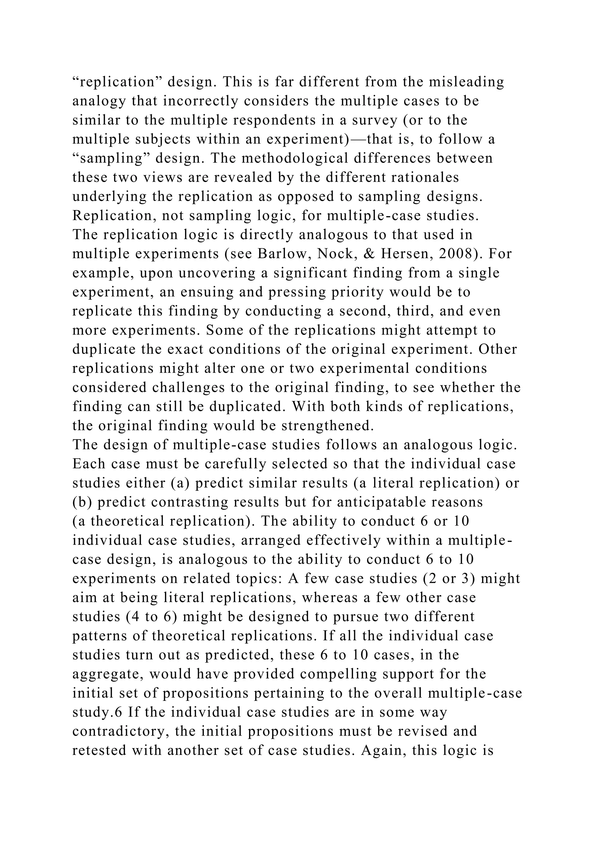 “replication” design. This is far different from the misleading
analogy that incorrectly considers the multiple cases to be
similar to the multiple respondents in a survey (or to the
multiple subjects within an experiment)—that is, to follow a
“sampling” design. The methodological differences between
these two views are revealed by the different rationales
underlying the replication as opposed to sampling designs.
Replication, not sampling logic, for multiple-case studies.
The replication logic is directly analogous to that used in
multiple experiments (see Barlow, Nock, & Hersen, 2008). For
example, upon uncovering a significant finding from a single
experiment, an ensuing and pressing priority would be to
replicate this finding by conducting a second, third, and even
more experiments. Some of the replications might attempt to
duplicate the exact conditions of the original experiment. Other
replications might alter one or two experimental conditions
considered challenges to the original finding, to see whether the
finding can still be duplicated. With both kinds of replications,
the original finding would be strengthened.
The design of multiple-case studies follows an analogous logic.
Each case must be carefully selected so that the individual case
studies either (a) predict similar results (a literal replication) or
(b) predict contrasting results but for anticipatable reasons
(a theoretical replication). The ability to conduct 6 or 10
individual case studies, arranged effectively within a multiple-
case design, is analogous to the ability to conduct 6 to 10
experiments on related topics: A few case studies (2 or 3) might
aim at being literal replications, whereas a few other case
studies (4 to 6) might be designed to pursue two different
patterns of theoretical replications. If all the individual case
studies turn out as predicted, these 6 to 10 cases, in the
aggregate, would have provided compelling support for the
initial set of propositions pertaining to the overall multiple-case
study.6 If the individual case studies are in some way
contradictory, the initial propositions must be revised and
retested with another set of case studies. Again, this logic is
 