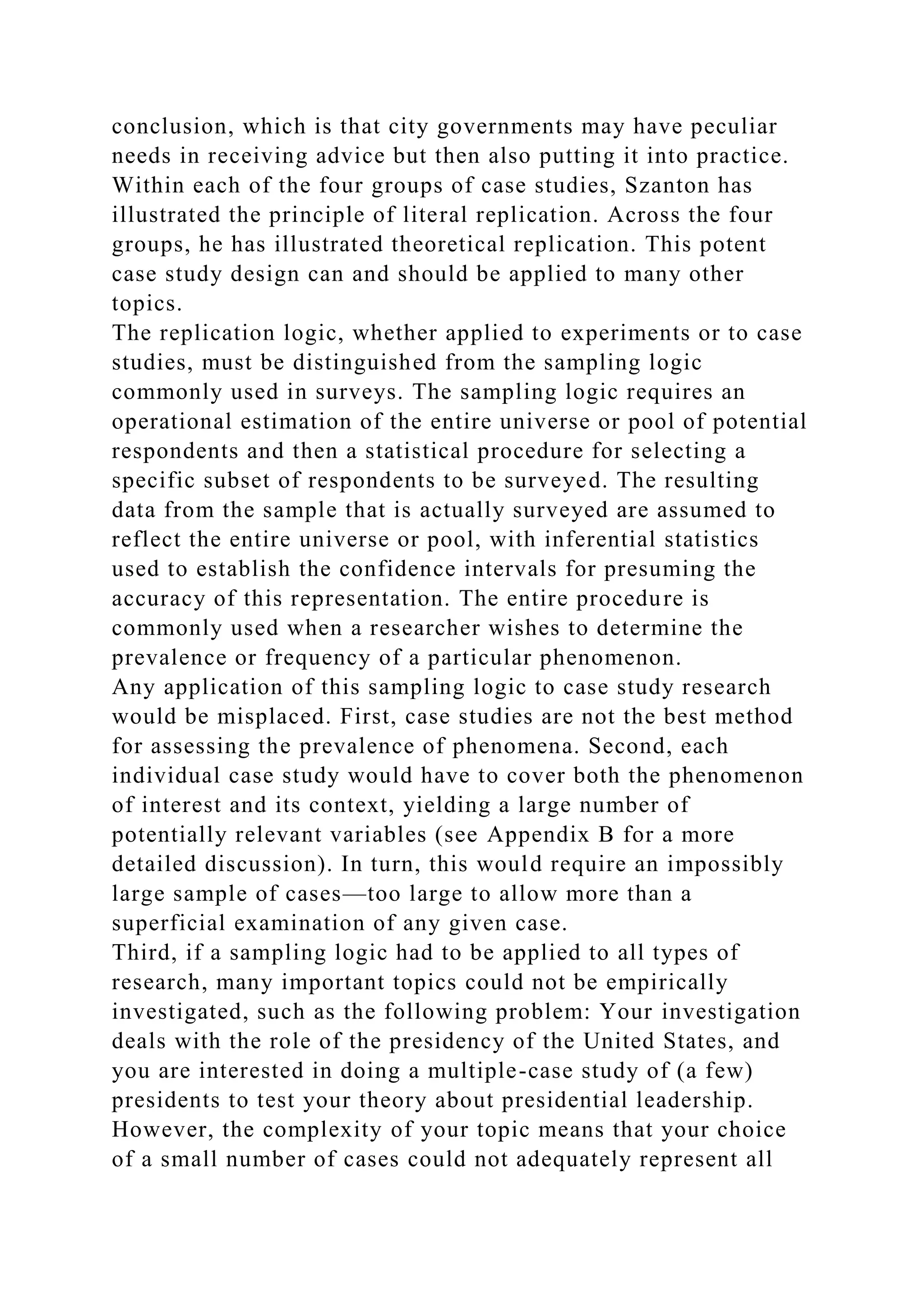 conclusion, which is that city governments may have peculiar
needs in receiving advice but then also putting it into practice.
Within each of the four groups of case studies, Szanton has
illustrated the principle of literal replication. Across the four
groups, he has illustrated theoretical replication. This potent
case study design can and should be applied to many other
topics.
The replication logic, whether applied to experiments or to case
studies, must be distinguished from the sampling logic
commonly used in surveys. The sampling logic requires an
operational estimation of the entire universe or pool of potential
respondents and then a statistical procedure for selecting a
specific subset of respondents to be surveyed. The resulting
data from the sample that is actually surveyed are assumed to
reflect the entire universe or pool, with inferential statistics
used to establish the confidence intervals for presuming the
accuracy of this representation. The entire procedure is
commonly used when a researcher wishes to determine the
prevalence or frequency of a particular phenomenon.
Any application of this sampling logic to case study research
would be misplaced. First, case studies are not the best method
for assessing the prevalence of phenomena. Second, each
individual case study would have to cover both the phenomenon
of interest and its context, yielding a large number of
potentially relevant variables (see Appendix B for a more
detailed discussion). In turn, this would require an impossibly
large sample of cases—too large to allow more than a
superficial examination of any given case.
Third, if a sampling logic had to be applied to all types of
research, many important topics could not be empirically
investigated, such as the following problem: Your investigation
deals with the role of the presidency of the United States, and
you are interested in doing a multiple-case study of (a few)
presidents to test your theory about presidential leadership.
However, the complexity of your topic means that your choice
of a small number of cases could not adequately represent all
 