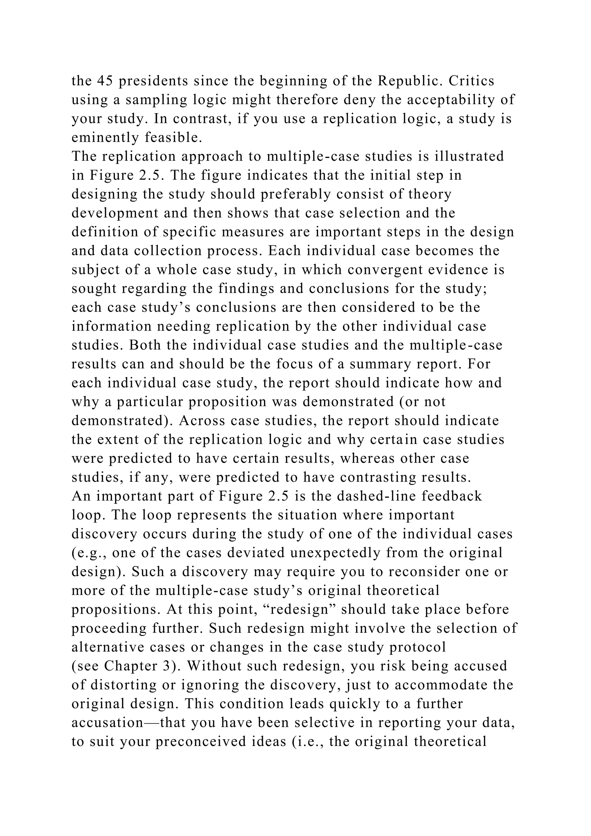 the 45 presidents since the beginning of the Republic. Critics
using a sampling logic might therefore deny the acceptability of
your study. In contrast, if you use a replication logic, a study is
eminently feasible.
The replication approach to multiple-case studies is illustrated
in Figure 2.5. The figure indicates that the initial step in
designing the study should preferably consist of theory
development and then shows that case selection and the
definition of specific measures are important steps in the design
and data collection process. Each individual case becomes the
subject of a whole case study, in which convergent evidence is
sought regarding the findings and conclusions for the study;
each case study’s conclusions are then considered to be the
information needing replication by the other individual case
studies. Both the individual case studies and the multiple-case
results can and should be the focus of a summary report. For
each individual case study, the report should indicate how and
why a particular proposition was demonstrated (or not
demonstrated). Across case studies, the report should indicate
the extent of the replication logic and why certain case studies
were predicted to have certain results, whereas other case
studies, if any, were predicted to have contrasting results.
An important part of Figure 2.5 is the dashed-line feedback
loop. The loop represents the situation where important
discovery occurs during the study of one of the individual cases
(e.g., one of the cases deviated unexpectedly from the original
design). Such a discovery may require you to reconsider one or
more of the multiple-case study’s original theoretical
propositions. At this point, “redesign” should take place before
proceeding further. Such redesign might involve the selection of
alternative cases or changes in the case study protocol
(see Chapter 3). Without such redesign, you risk being accused
of distorting or ignoring the discovery, just to accommodate the
original design. This condition leads quickly to a further
accusation—that you have been selective in reporting your data,
to suit your preconceived ideas (i.e., the original theoretical
 