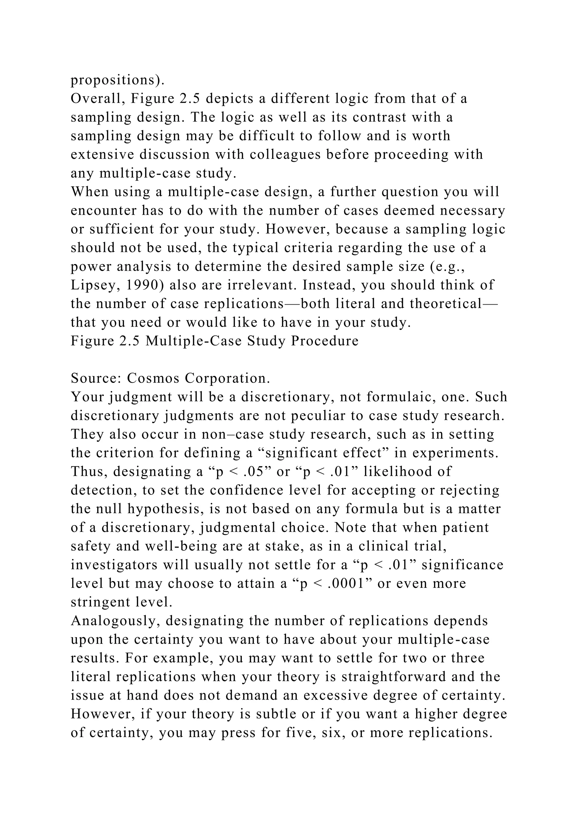 propositions).
Overall, Figure 2.5 depicts a different logic from that of a
sampling design. The logic as well as its contrast with a
sampling design may be difficult to follow and is worth
extensive discussion with colleagues before proceeding with
any multiple-case study.
When using a multiple-case design, a further question you will
encounter has to do with the number of cases deemed necessary
or sufficient for your study. However, because a sampling logic
should not be used, the typical criteria regarding the use of a
power analysis to determine the desired sample size (e.g.,
Lipsey, 1990) also are irrelevant. Instead, you should think of
the number of case replications—both literal and theoretical—
that you need or would like to have in your study.
Figure 2.5 Multiple-Case Study Procedure
Source: Cosmos Corporation.
Your judgment will be a discretionary, not formulaic, one. Such
discretionary judgments are not peculiar to case study research.
They also occur in non–case study research, such as in setting
the criterion for defining a “significant effect” in experiments.
Thus, designating a “p < .05” or “p < .01” likelihood of
detection, to set the confidence level for accepting or rejecting
the null hypothesis, is not based on any formula but is a matter
of a discretionary, judgmental choice. Note that when patient
safety and well-being are at stake, as in a clinical trial,
investigators will usually not settle for a “p < .01” significance
level but may choose to attain a “p < .0001” or even more
stringent level.
Analogously, designating the number of replications depends
upon the certainty you want to have about your multiple-case
results. For example, you may want to settle for two or three
literal replications when your theory is straightforward and the
issue at hand does not demand an excessive degree of certainty.
However, if your theory is subtle or if you want a higher degree
of certainty, you may press for five, six, or more replications.
 