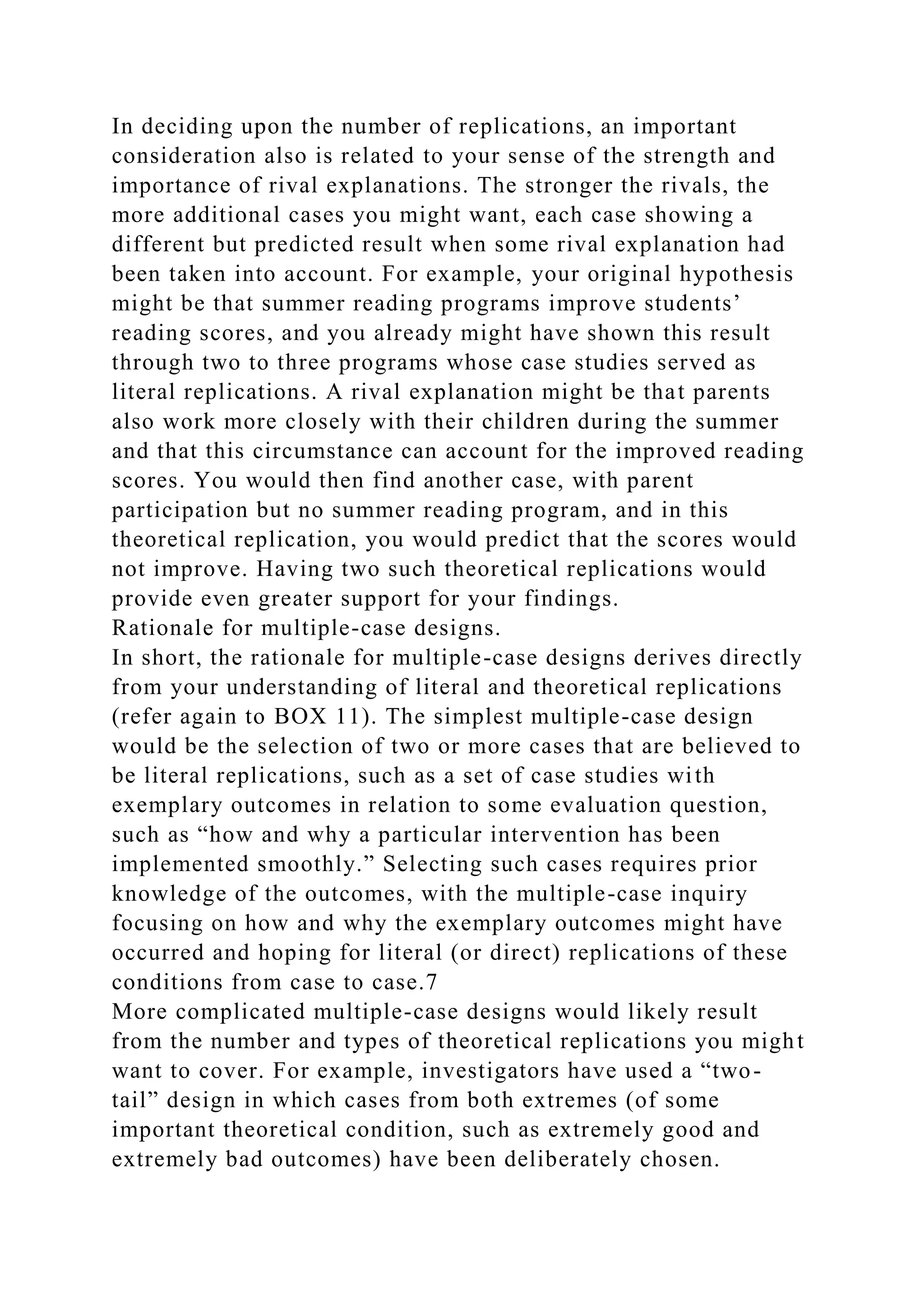 In deciding upon the number of replications, an important
consideration also is related to your sense of the strength and
importance of rival explanations. The stronger the rivals, the
more additional cases you might want, each case showing a
different but predicted result when some rival explanation had
been taken into account. For example, your original hypothesis
might be that summer reading programs improve students’
reading scores, and you already might have shown this result
through two to three programs whose case studies served as
literal replications. A rival explanation might be that parents
also work more closely with their children during the summer
and that this circumstance can account for the improved reading
scores. You would then find another case, with parent
participation but no summer reading program, and in this
theoretical replication, you would predict that the scores would
not improve. Having two such theoretical replications would
provide even greater support for your findings.
Rationale for multiple-case designs.
In short, the rationale for multiple-case designs derives directly
from your understanding of literal and theoretical replications
(refer again to BOX 11). The simplest multiple-case design
would be the selection of two or more cases that are believed to
be literal replications, such as a set of case studies with
exemplary outcomes in relation to some evaluation question,
such as “how and why a particular intervention has been
implemented smoothly.” Selecting such cases requires prior
knowledge of the outcomes, with the multiple-case inquiry
focusing on how and why the exemplary outcomes might have
occurred and hoping for literal (or direct) replications of these
conditions from case to case.7
More complicated multiple-case designs would likely result
from the number and types of theoretical replications you might
want to cover. For example, investigators have used a “two-
tail” design in which cases from both extremes (of some
important theoretical condition, such as extremely good and
extremely bad outcomes) have been deliberately chosen.
 