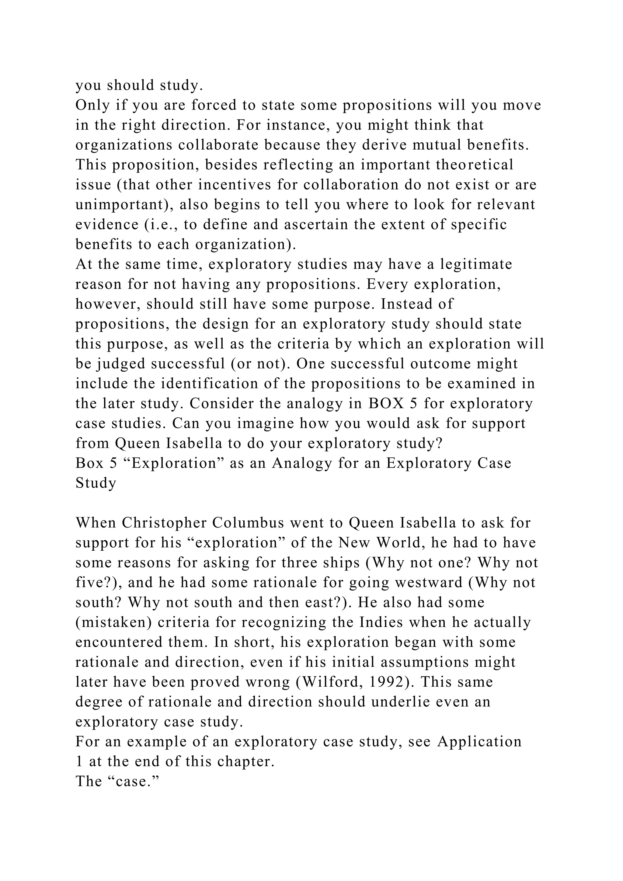 you should study.
Only if you are forced to state some propositions will you move
in the right direction. For instance, you might think that
organizations collaborate because they derive mutual benefits.
This proposition, besides reflecting an important theoretical
issue (that other incentives for collaboration do not exist or are
unimportant), also begins to tell you where to look for relevant
evidence (i.e., to define and ascertain the extent of specific
benefits to each organization).
At the same time, exploratory studies may have a legitimate
reason for not having any propositions. Every exploration,
however, should still have some purpose. Instead of
propositions, the design for an exploratory study should state
this purpose, as well as the criteria by which an exploration will
be judged successful (or not). One successful outcome might
include the identification of the propositions to be examined in
the later study. Consider the analogy in BOX 5 for exploratory
case studies. Can you imagine how you would ask for support
from Queen Isabella to do your exploratory study?
Box 5 “Exploration” as an Analogy for an Exploratory Case
Study
When Christopher Columbus went to Queen Isabella to ask for
support for his “exploration” of the New World, he had to have
some reasons for asking for three ships (Why not one? Why not
five?), and he had some rationale for going westward (Why not
south? Why not south and then east?). He also had some
(mistaken) criteria for recognizing the Indies when he actually
encountered them. In short, his exploration began with some
rationale and direction, even if his initial assumptions might
later have been proved wrong (Wilford, 1992). This same
degree of rationale and direction should underlie even an
exploratory case study.
For an example of an exploratory case study, see Application
1 at the end of this chapter.
The “case.”
 