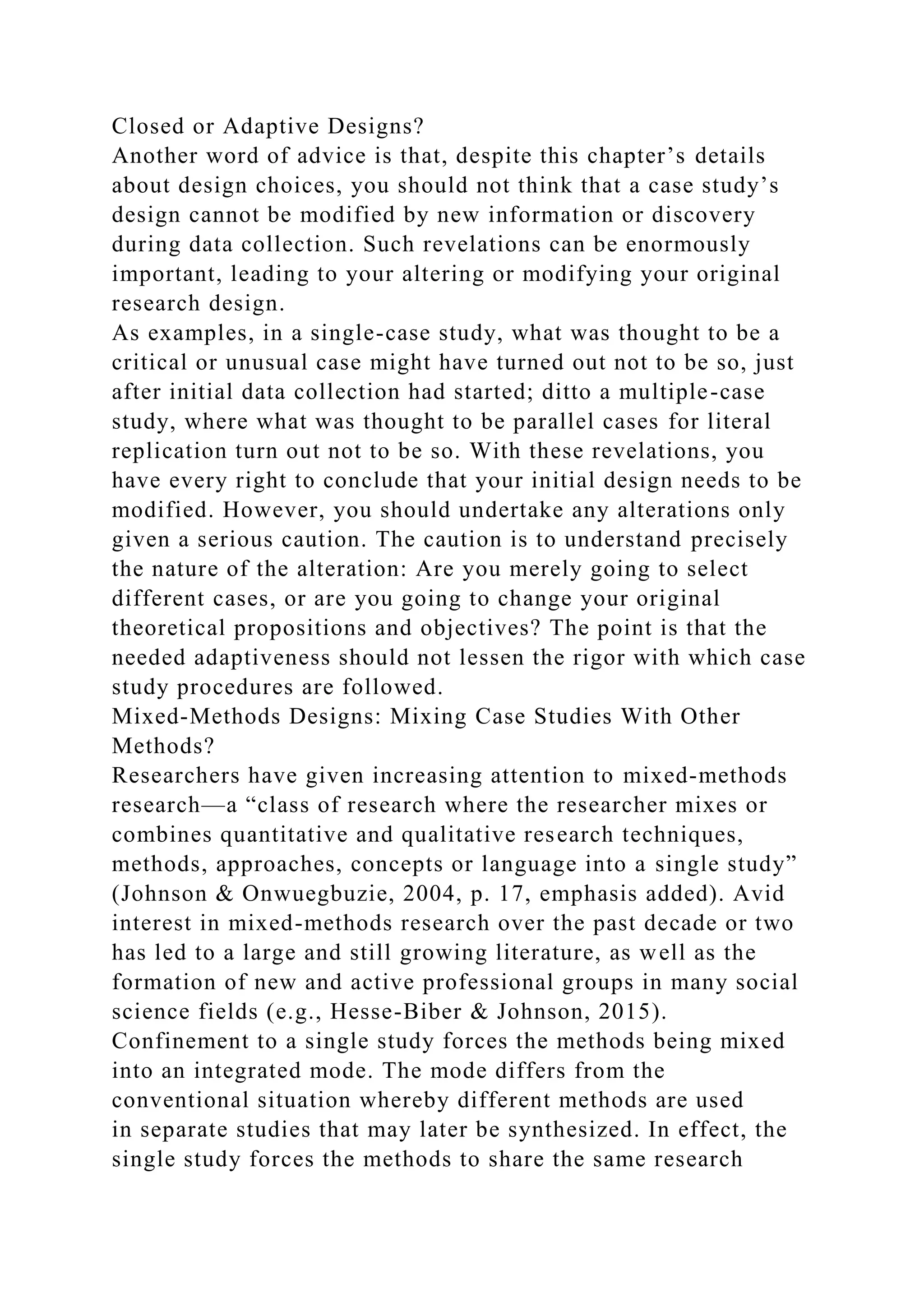 Closed or Adaptive Designs?
Another word of advice is that, despite this chapter’s details
about design choices, you should not think that a case study’s
design cannot be modified by new information or discovery
during data collection. Such revelations can be enormously
important, leading to your altering or modifying your original
research design.
As examples, in a single-case study, what was thought to be a
critical or unusual case might have turned out not to be so, just
after initial data collection had started; ditto a multiple-case
study, where what was thought to be parallel cases for literal
replication turn out not to be so. With these revelations, you
have every right to conclude that your initial design needs to be
modified. However, you should undertake any alterations only
given a serious caution. The caution is to understand precisely
the nature of the alteration: Are you merely going to select
different cases, or are you going to change your original
theoretical propositions and objectives? The point is that the
needed adaptiveness should not lessen the rigor with which case
study procedures are followed.
Mixed-Methods Designs: Mixing Case Studies With Other
Methods?
Researchers have given increasing attention to mixed-methods
research—a “class of research where the researcher mixes or
combines quantitative and qualitative research techniques,
methods, approaches, concepts or language into a single study”
(Johnson & Onwuegbuzie, 2004, p. 17, emphasis added). Avid
interest in mixed-methods research over the past decade or two
has led to a large and still growing literature, as well as the
formation of new and active professional groups in many social
science fields (e.g., Hesse-Biber & Johnson, 2015).
Confinement to a single study forces the methods being mixed
into an integrated mode. The mode differs from the
conventional situation whereby different methods are used
in separate studies that may later be synthesized. In effect, the
single study forces the methods to share the same research
 