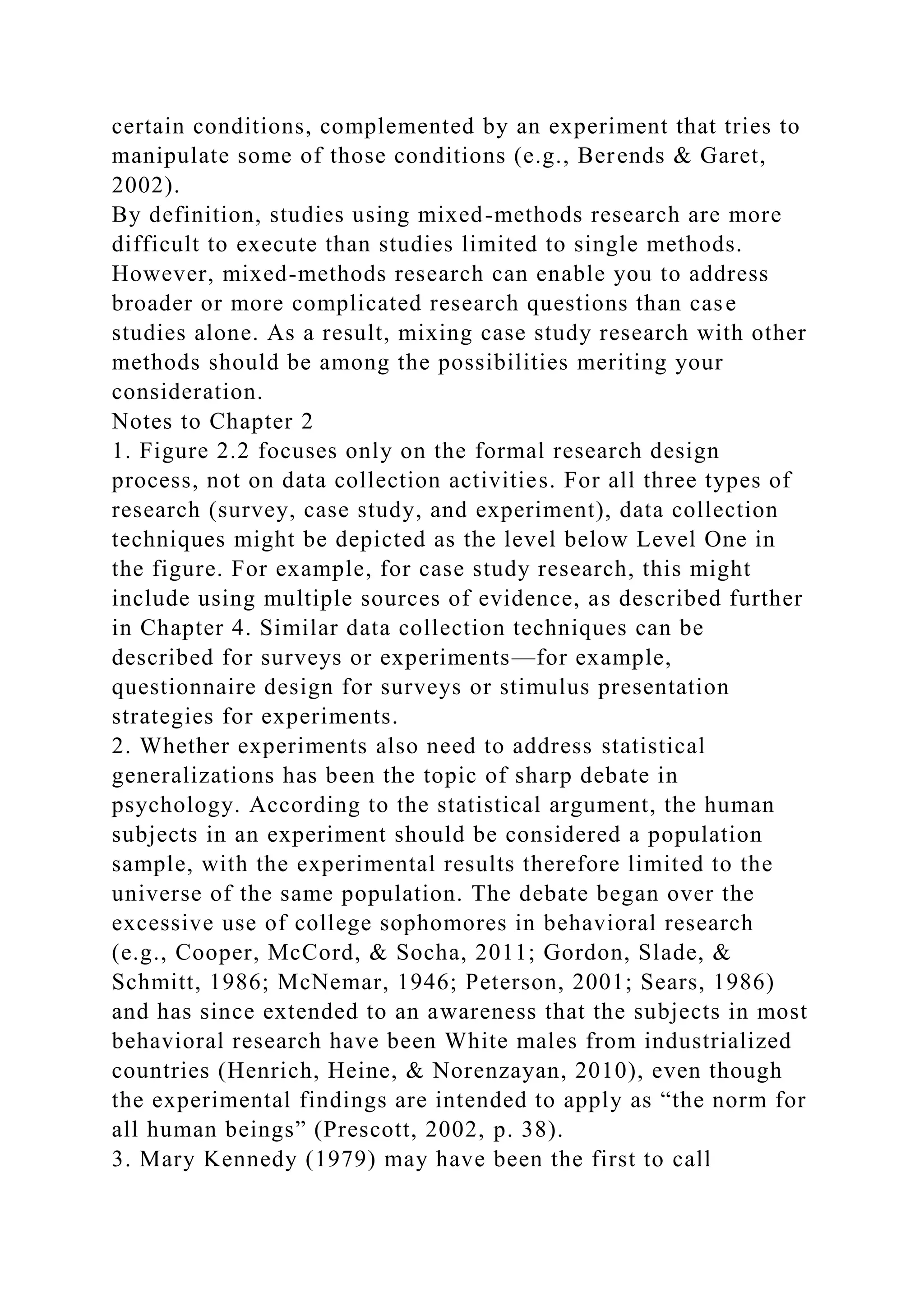 certain conditions, complemented by an experiment that tries to
manipulate some of those conditions (e.g., Berends & Garet,
2002).
By definition, studies using mixed-methods research are more
difficult to execute than studies limited to single methods.
However, mixed-methods research can enable you to address
broader or more complicated research questions than case
studies alone. As a result, mixing case study research with other
methods should be among the possibilities meriting your
consideration.
Notes to Chapter 2
1. Figure 2.2 focuses only on the formal research design
process, not on data collection activities. For all three types of
research (survey, case study, and experiment), data collection
techniques might be depicted as the level below Level One in
the figure. For example, for case study research, this might
include using multiple sources of evidence, as described further
in Chapter 4. Similar data collection techniques can be
described for surveys or experiments—for example,
questionnaire design for surveys or stimulus presentation
strategies for experiments.
2. Whether experiments also need to address statistical
generalizations has been the topic of sharp debate in
psychology. According to the statistical argument, the human
subjects in an experiment should be considered a population
sample, with the experimental results therefore limited to the
universe of the same population. The debate began over the
excessive use of college sophomores in behavioral research
(e.g., Cooper, McCord, & Socha, 2011; Gordon, Slade, &
Schmitt, 1986; McNemar, 1946; Peterson, 2001; Sears, 1986)
and has since extended to an awareness that the subjects in most
behavioral research have been White males from industrialized
countries (Henrich, Heine, & Norenzayan, 2010), even though
the experimental findings are intended to apply as “the norm for
all human beings” (Prescott, 2002, p. 38).
3. Mary Kennedy (1979) may have been the first to call
 