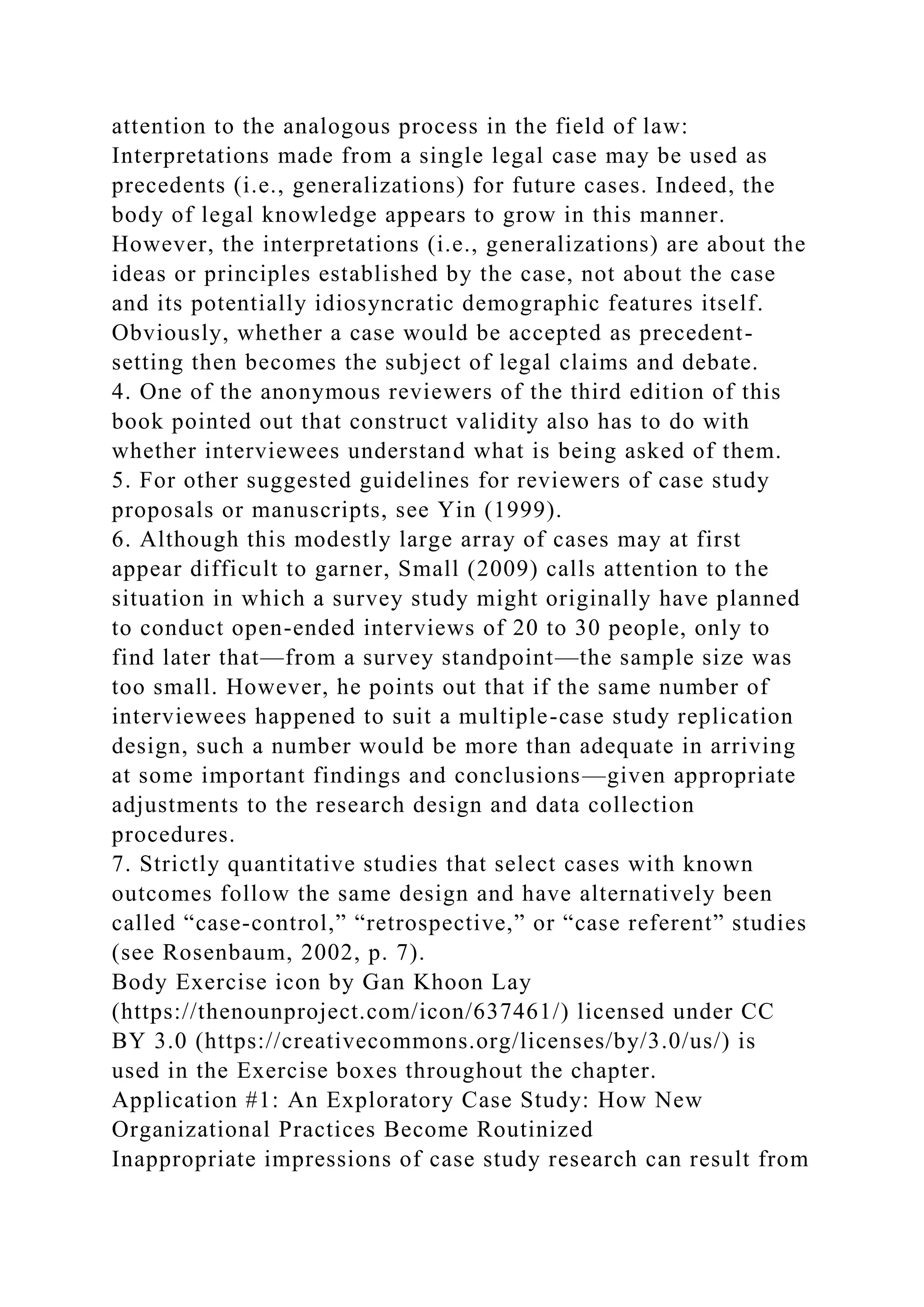 attention to the analogous process in the field of law:
Interpretations made from a single legal case may be used as
precedents (i.e., generalizations) for future cases. Indeed, the
body of legal knowledge appears to grow in this manner.
However, the interpretations (i.e., generalizations) are about the
ideas or principles established by the case, not about the case
and its potentially idiosyncratic demographic features itself.
Obviously, whether a case would be accepted as precedent-
setting then becomes the subject of legal claims and debate.
4. One of the anonymous reviewers of the third edition of this
book pointed out that construct validity also has to do with
whether interviewees understand what is being asked of them.
5. For other suggested guidelines for reviewers of case study
proposals or manuscripts, see Yin (1999).
6. Although this modestly large array of cases may at first
appear difficult to garner, Small (2009) calls attention to the
situation in which a survey study might originally have planned
to conduct open-ended interviews of 20 to 30 people, only to
find later that—from a survey standpoint—the sample size was
too small. However, he points out that if the same number of
interviewees happened to suit a multiple-case study replication
design, such a number would be more than adequate in arriving
at some important findings and conclusions—given appropriate
adjustments to the research design and data collection
procedures.
7. Strictly quantitative studies that select cases with known
outcomes follow the same design and have alternatively been
called “case-control,” “retrospective,” or “case referent” studies
(see Rosenbaum, 2002, p. 7).
Body Exercise icon by Gan Khoon Lay
(https://thenounproject.com/icon/637461/) licensed under CC
BY 3.0 (https://creativecommons.org/licenses/by/3.0/us/) is
used in the Exercise boxes throughout the chapter.
Application #1: An Exploratory Case Study: How New
Organizational Practices Become Routinized
Inappropriate impressions of case study research can result from
 