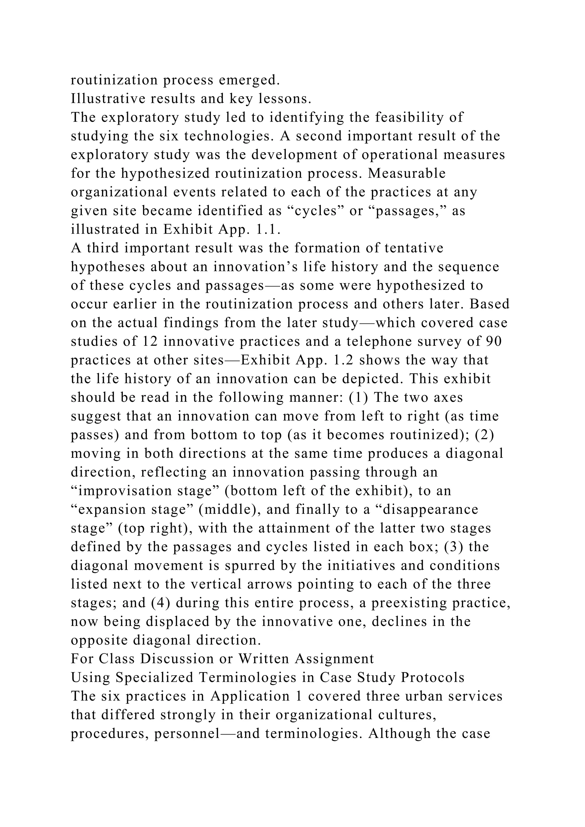routinization process emerged.
Illustrative results and key lessons.
The exploratory study led to identifying the feasibility of
studying the six technologies. A second important result of the
exploratory study was the development of operational measures
for the hypothesized routinization process. Measurable
organizational events related to each of the practices at any
given site became identified as “cycles” or “passages,” as
illustrated in Exhibit App. 1.1.
A third important result was the formation of tentative
hypotheses about an innovation’s life history and the sequence
of these cycles and passages—as some were hypothesized to
occur earlier in the routinization process and others later. Based
on the actual findings from the later study—which covered case
studies of 12 innovative practices and a telephone survey of 90
practices at other sites—Exhibit App. 1.2 shows the way that
the life history of an innovation can be depicted. This exhibit
should be read in the following manner: (1) The two axes
suggest that an innovation can move from left to right (as time
passes) and from bottom to top (as it becomes routinized); (2)
moving in both directions at the same time produces a diagonal
direction, reflecting an innovation passing through an
“improvisation stage” (bottom left of the exhibit), to an
“expansion stage” (middle), and finally to a “disappearance
stage” (top right), with the attainment of the latter two stages
defined by the passages and cycles listed in each box; (3) the
diagonal movement is spurred by the initiatives and conditions
listed next to the vertical arrows pointing to each of the three
stages; and (4) during this entire process, a preexisting practice,
now being displaced by the innovative one, declines in the
opposite diagonal direction.
For Class Discussion or Written Assignment
Using Specialized Terminologies in Case Study Protocols
The six practices in Application 1 covered three urban services
that differed strongly in their organizational cultures,
procedures, personnel—and terminologies. Although the case
 