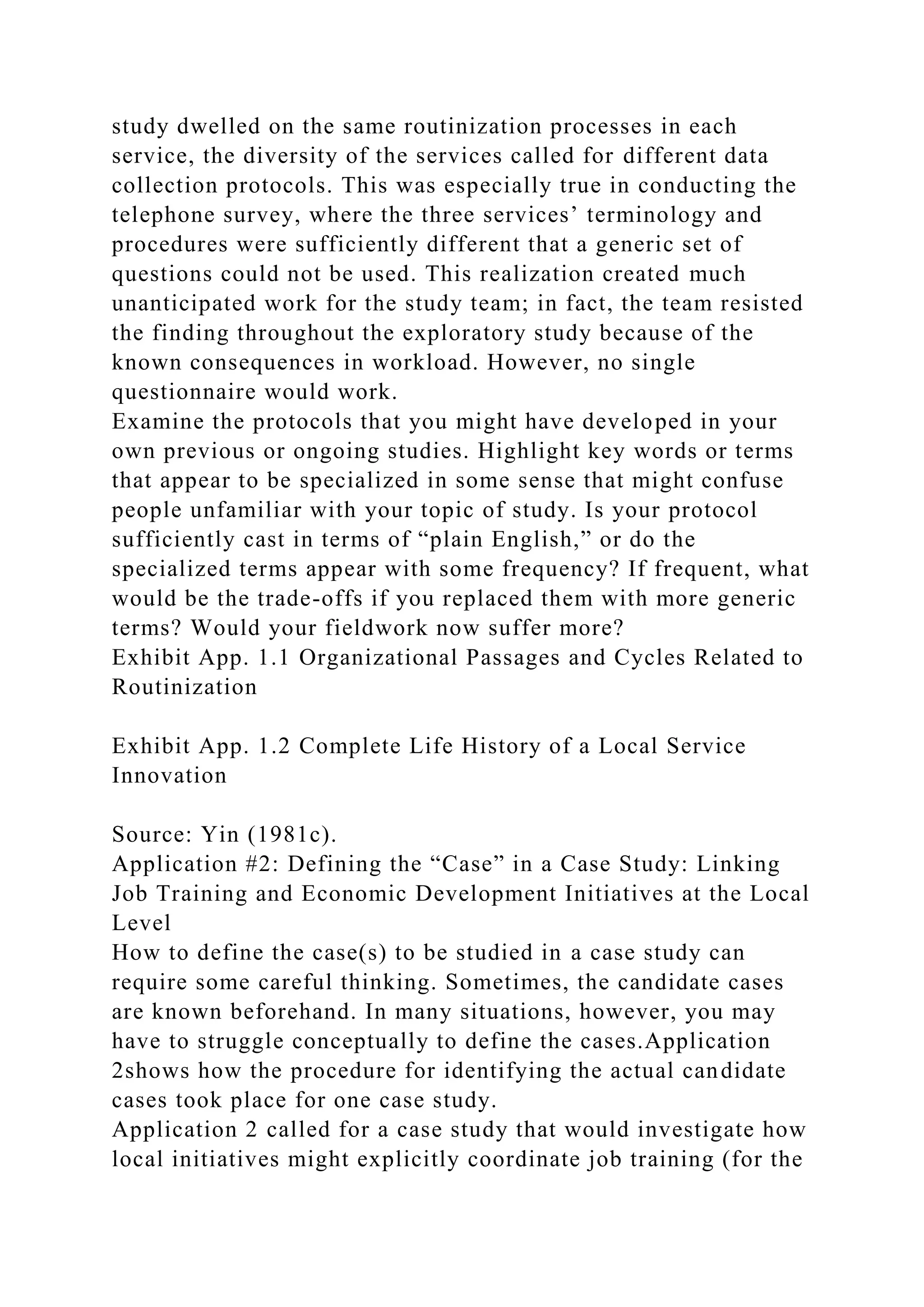 study dwelled on the same routinization processes in each
service, the diversity of the services called for different data
collection protocols. This was especially true in conducting the
telephone survey, where the three services’ terminology and
procedures were sufficiently different that a generic set of
questions could not be used. This realization created much
unanticipated work for the study team; in fact, the team resisted
the finding throughout the exploratory study because of the
known consequences in workload. However, no single
questionnaire would work.
Examine the protocols that you might have developed in your
own previous or ongoing studies. Highlight key words or terms
that appear to be specialized in some sense that might confuse
people unfamiliar with your topic of study. Is your protocol
sufficiently cast in terms of “plain English,” or do the
specialized terms appear with some frequency? If frequent, what
would be the trade-offs if you replaced them with more generic
terms? Would your fieldwork now suffer more?
Exhibit App. 1.1 Organizational Passages and Cycles Related to
Routinization
Exhibit App. 1.2 Complete Life History of a Local Service
Innovation
Source: Yin (1981c).
Application #2: Defining the “Case” in a Case Study: Linking
Job Training and Economic Development Initiatives at the Local
Level
How to define the case(s) to be studied in a case study can
require some careful thinking. Sometimes, the candidate cases
are known beforehand. In many situations, however, you may
have to struggle conceptually to define the cases.Application
2shows how the procedure for identifying the actual candidate
cases took place for one case study.
Application 2 called for a case study that would investigate how
local initiatives might explicitly coordinate job training (for the
 