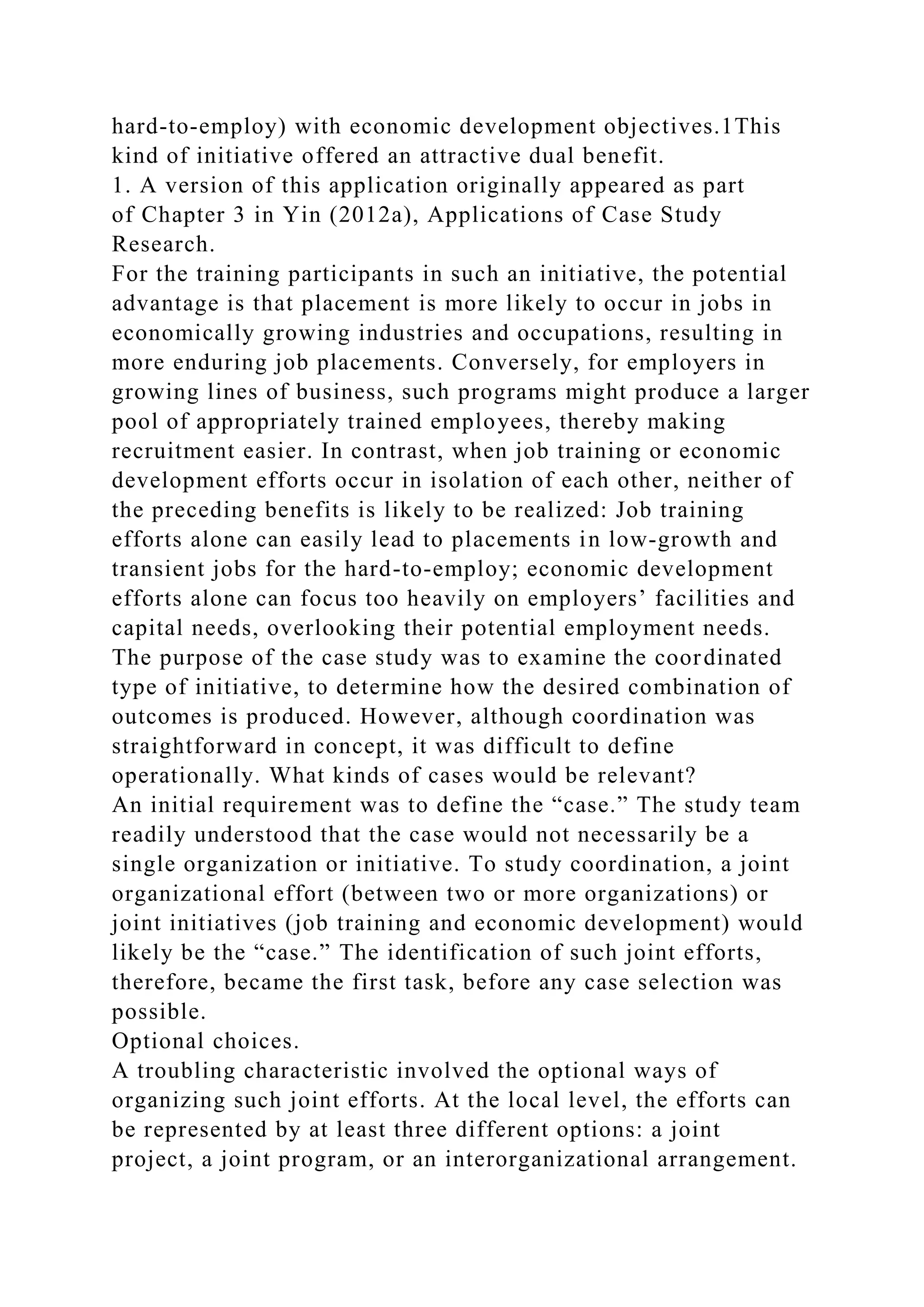 hard-to-employ) with economic development objectives.1This
kind of initiative offered an attractive dual benefit.
1. A version of this application originally appeared as part
of Chapter 3 in Yin (2012a), Applications of Case Study
Research.
For the training participants in such an initiative, the potential
advantage is that placement is more likely to occur in jobs in
economically growing industries and occupations, resulting in
more enduring job placements. Conversely, for employers in
growing lines of business, such programs might produce a larger
pool of appropriately trained employees, thereby making
recruitment easier. In contrast, when job training or economic
development efforts occur in isolation of each other, neither of
the preceding benefits is likely to be realized: Job training
efforts alone can easily lead to placements in low-growth and
transient jobs for the hard-to-employ; economic development
efforts alone can focus too heavily on employers’ facilities and
capital needs, overlooking their potential employment needs.
The purpose of the case study was to examine the coordinated
type of initiative, to determine how the desired combination of
outcomes is produced. However, although coordination was
straightforward in concept, it was difficult to define
operationally. What kinds of cases would be relevant?
An initial requirement was to define the “case.” The study team
readily understood that the case would not necessarily be a
single organization or initiative. To study coordination, a joint
organizational effort (between two or more organizations) or
joint initiatives (job training and economic development) would
likely be the “case.” The identification of such joint efforts,
therefore, became the first task, before any case selection was
possible.
Optional choices.
A troubling characteristic involved the optional ways of
organizing such joint efforts. At the local level, the efforts can
be represented by at least three different options: a joint
project, a joint program, or an interorganizational arrangement.
 