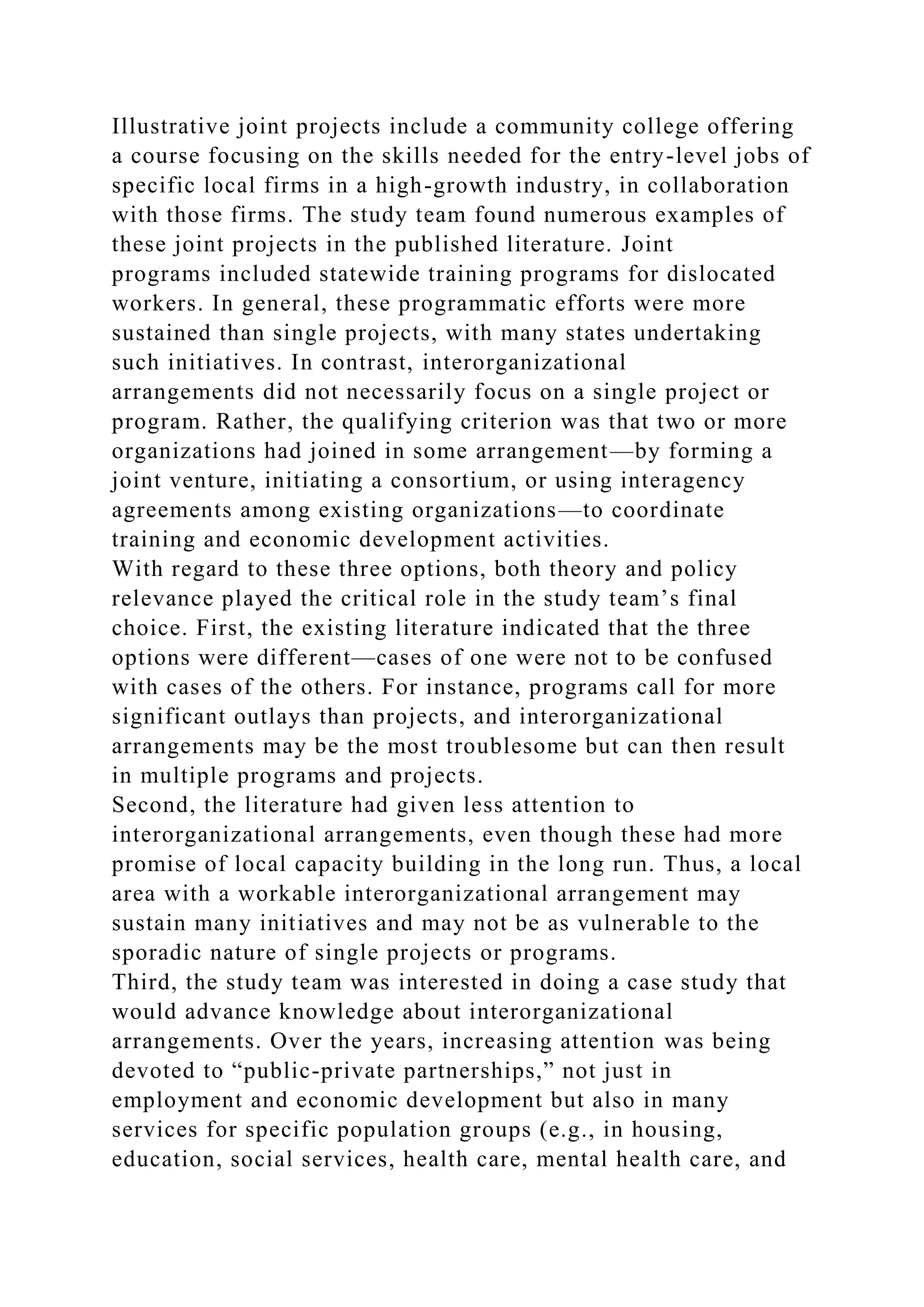 Illustrative joint projects include a community college offering
a course focusing on the skills needed for the entry-level jobs of
specific local firms in a high-growth industry, in collaboration
with those firms. The study team found numerous examples of
these joint projects in the published literature. Joint
programs included statewide training programs for dislocated
workers. In general, these programmatic efforts were more
sustained than single projects, with many states undertaking
such initiatives. In contrast, interorganizational
arrangements did not necessarily focus on a single project or
program. Rather, the qualifying criterion was that two or more
organizations had joined in some arrangement—by forming a
joint venture, initiating a consortium, or using interagency
agreements among existing organizations—to coordinate
training and economic development activities.
With regard to these three options, both theory and policy
relevance played the critical role in the study team’s final
choice. First, the existing literature indicated that the three
options were different—cases of one were not to be confused
with cases of the others. For instance, programs call for more
significant outlays than projects, and interorganizational
arrangements may be the most troublesome but can then result
in multiple programs and projects.
Second, the literature had given less attention to
interorganizational arrangements, even though these had more
promise of local capacity building in the long run. Thus, a local
area with a workable interorganizational arrangement may
sustain many initiatives and may not be as vulnerable to the
sporadic nature of single projects or programs.
Third, the study team was interested in doing a case study that
would advance knowledge about interorganizational
arrangements. Over the years, increasing attention was being
devoted to “public-private partnerships,” not just in
employment and economic development but also in many
services for specific population groups (e.g., in housing,
education, social services, health care, mental health care, and
 