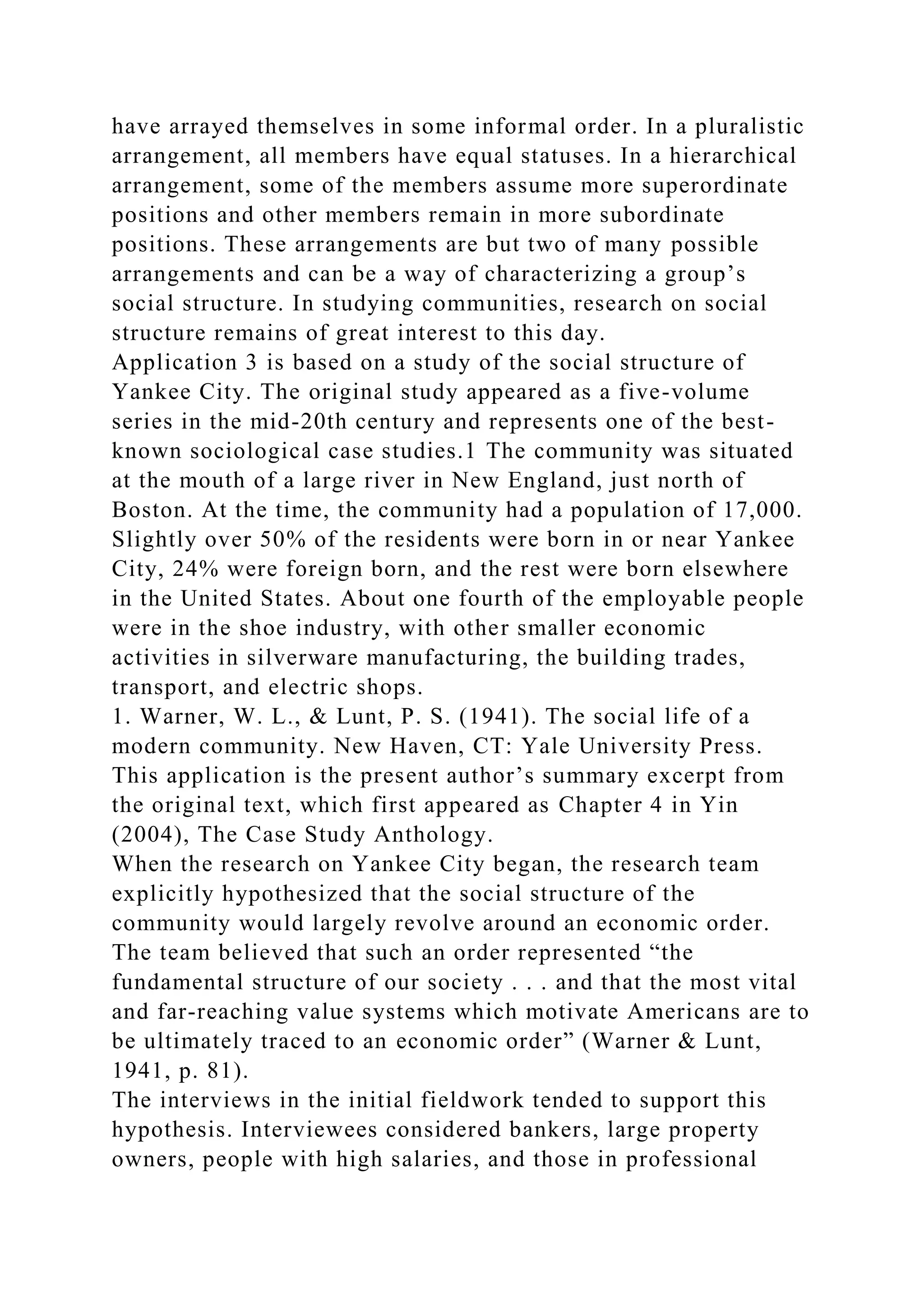 have arrayed themselves in some informal order. In a pluralistic
arrangement, all members have equal statuses. In a hierarchical
arrangement, some of the members assume more superordinate
positions and other members remain in more subordinate
positions. These arrangements are but two of many possible
arrangements and can be a way of characterizing a group’s
social structure. In studying communities, research on social
structure remains of great interest to this day.
Application 3 is based on a study of the social structure of
Yankee City. The original study appeared as a five-volume
series in the mid-20th century and represents one of the best-
known sociological case studies.1 The community was situated
at the mouth of a large river in New England, just north of
Boston. At the time, the community had a population of 17,000.
Slightly over 50% of the residents were born in or near Yankee
City, 24% were foreign born, and the rest were born elsewhere
in the United States. About one fourth of the employable people
were in the shoe industry, with other smaller economic
activities in silverware manufacturing, the building trades,
transport, and electric shops.
1. Warner, W. L., & Lunt, P. S. (1941). The social life of a
modern community. New Haven, CT: Yale University Press.
This application is the present author’s summary excerpt from
the original text, which first appeared as Chapter 4 in Yin
(2004), The Case Study Anthology.
When the research on Yankee City began, the research team
explicitly hypothesized that the social structure of the
community would largely revolve around an economic order.
The team believed that such an order represented “the
fundamental structure of our society . . . and that the most vital
and far-reaching value systems which motivate Americans are to
be ultimately traced to an economic order” (Warner & Lunt,
1941, p. 81).
The interviews in the initial fieldwork tended to support this
hypothesis. Interviewees considered bankers, large property
owners, people with high salaries, and those in professional
 