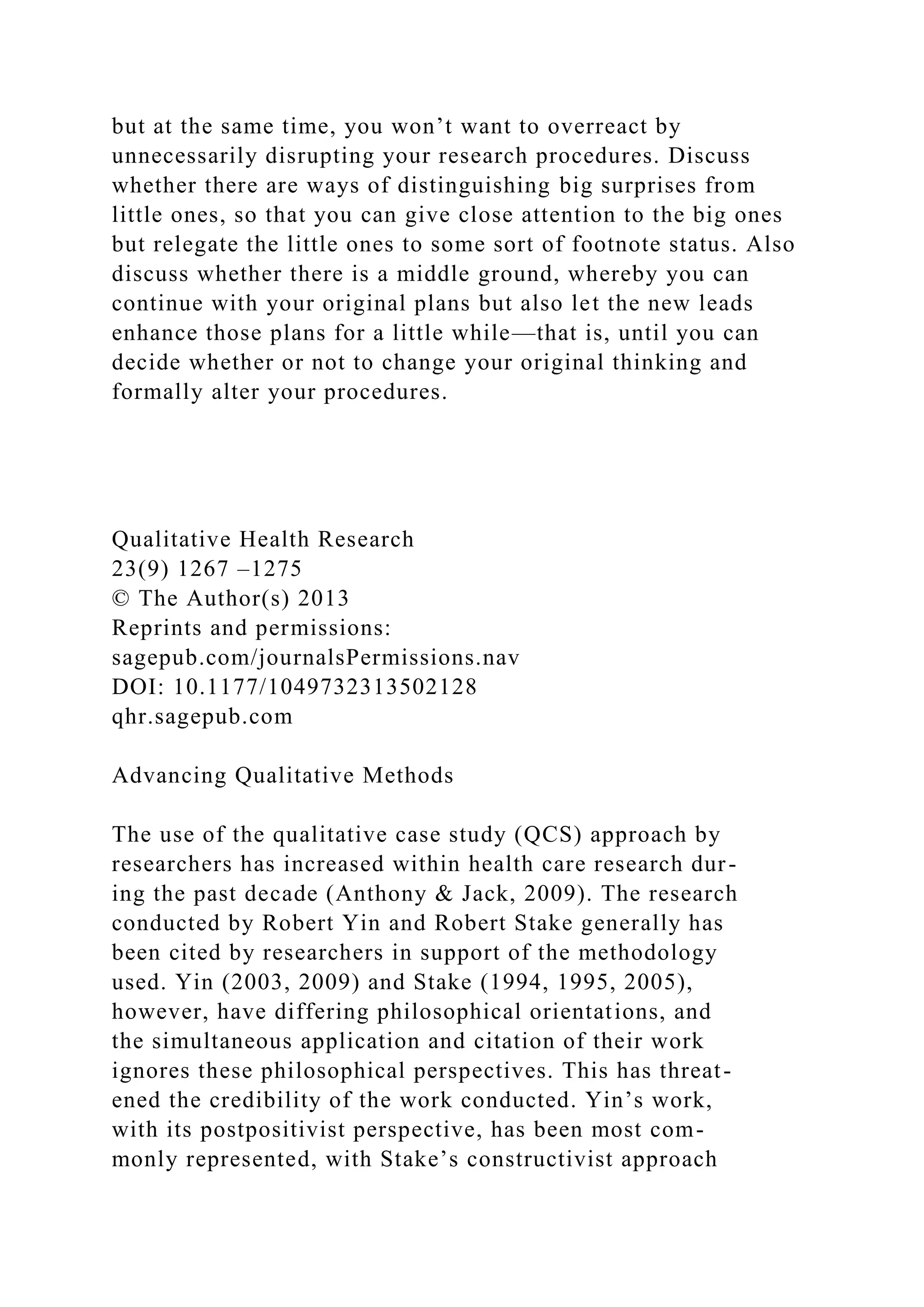 but at the same time, you won’t want to overreact by
unnecessarily disrupting your research procedures. Discuss
whether there are ways of distinguishing big surprises from
little ones, so that you can give close attention to the big ones
but relegate the little ones to some sort of footnote status. Also
discuss whether there is a middle ground, whereby you can
continue with your original plans but also let the new leads
enhance those plans for a little while—that is, until you can
decide whether or not to change your original thinking and
formally alter your procedures.
Qualitative Health Research
23(9) 1267 –1275
© The Author(s) 2013
Reprints and permissions:
sagepub.com/journalsPermissions.nav
DOI: 10.1177/1049732313502128
qhr.sagepub.com
Advancing Qualitative Methods
The use of the qualitative case study (QCS) approach by
researchers has increased within health care research dur-
ing the past decade (Anthony & Jack, 2009). The research
conducted by Robert Yin and Robert Stake generally has
been cited by researchers in support of the methodology
used. Yin (2003, 2009) and Stake (1994, 1995, 2005),
however, have differing philosophical orientations, and
the simultaneous application and citation of their work
ignores these philosophical perspectives. This has threat-
ened the credibility of the work conducted. Yin’s work,
with its postpositivist perspective, has been most com-
monly represented, with Stake’s constructivist approach
 