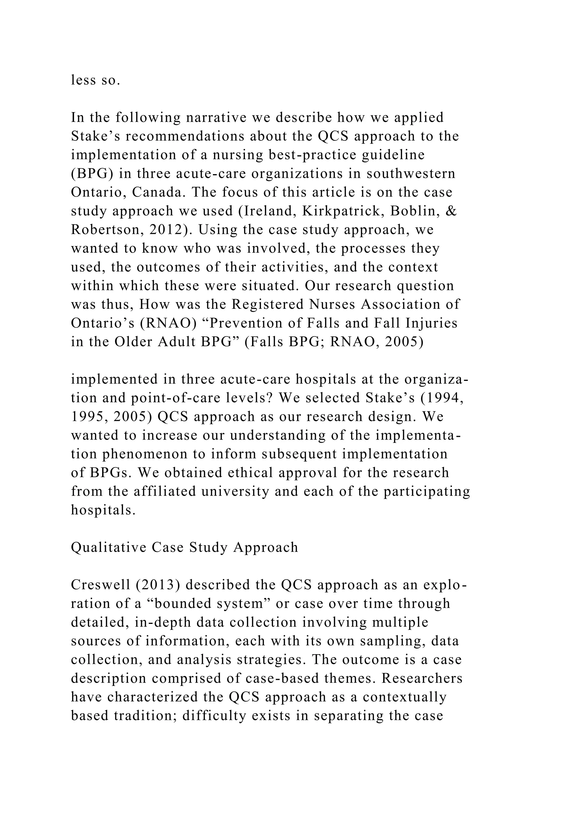 less so.
In the following narrative we describe how we applied
Stake’s recommendations about the QCS approach to the
implementation of a nursing best-practice guideline
(BPG) in three acute-care organizations in southwestern
Ontario, Canada. The focus of this article is on the case
study approach we used (Ireland, Kirkpatrick, Boblin, &
Robertson, 2012). Using the case study approach, we
wanted to know who was involved, the processes they
used, the outcomes of their activities, and the context
within which these were situated. Our research question
was thus, How was the Registered Nurses Association of
Ontario’s (RNAO) “Prevention of Falls and Fall Injuries
in the Older Adult BPG” (Falls BPG; RNAO, 2005)
implemented in three acute-care hospitals at the organiza-
tion and point-of-care levels? We selected Stake’s (1994,
1995, 2005) QCS approach as our research design. We
wanted to increase our understanding of the implementa-
tion phenomenon to inform subsequent implementation
of BPGs. We obtained ethical approval for the research
from the affiliated university and each of the participating
hospitals.
Qualitative Case Study Approach
Creswell (2013) described the QCS approach as an explo-
ration of a “bounded system” or case over time through
detailed, in-depth data collection involving multiple
sources of information, each with its own sampling, data
collection, and analysis strategies. The outcome is a case
description comprised of case-based themes. Researchers
have characterized the QCS approach as a contextually
based tradition; difficulty exists in separating the case
 