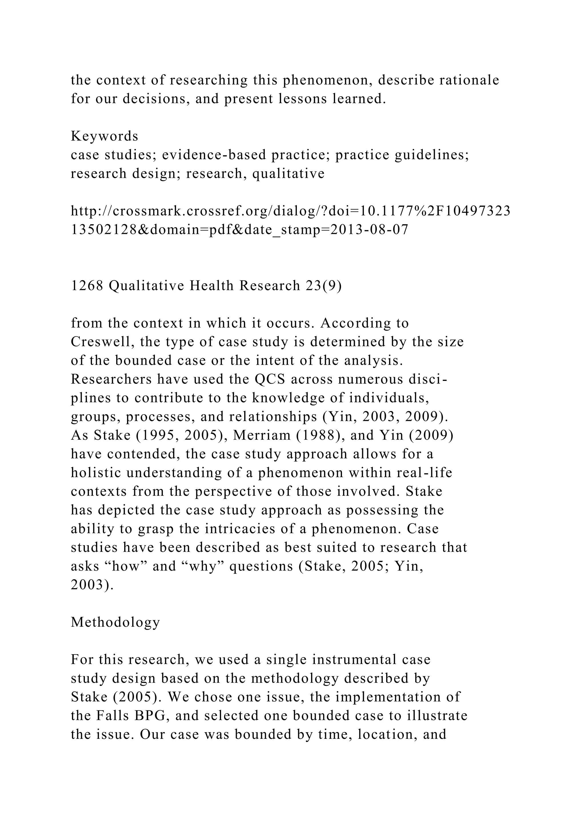 the context of researching this phenomenon, describe rationale
for our decisions, and present lessons learned.
Keywords
case studies; evidence-based practice; practice guidelines;
research design; research, qualitative
http://crossmark.crossref.org/dialog/?doi=10.1177%2F10497323
13502128&domain=pdf&date_stamp=2013-08-07
1268 Qualitative Health Research 23(9)
from the context in which it occurs. According to
Creswell, the type of case study is determined by the size
of the bounded case or the intent of the analysis.
Researchers have used the QCS across numerous disci-
plines to contribute to the knowledge of individuals,
groups, processes, and relationships (Yin, 2003, 2009).
As Stake (1995, 2005), Merriam (1988), and Yin (2009)
have contended, the case study approach allows for a
holistic understanding of a phenomenon within real-life
contexts from the perspective of those involved. Stake
has depicted the case study approach as possessing the
ability to grasp the intricacies of a phenomenon. Case
studies have been described as best suited to research that
asks “how” and “why” questions (Stake, 2005; Yin,
2003).
Methodology
For this research, we used a single instrumental case
study design based on the methodology described by
Stake (2005). We chose one issue, the implementation of
the Falls BPG, and selected one bounded case to illustrate
the issue. Our case was bounded by time, location, and
 