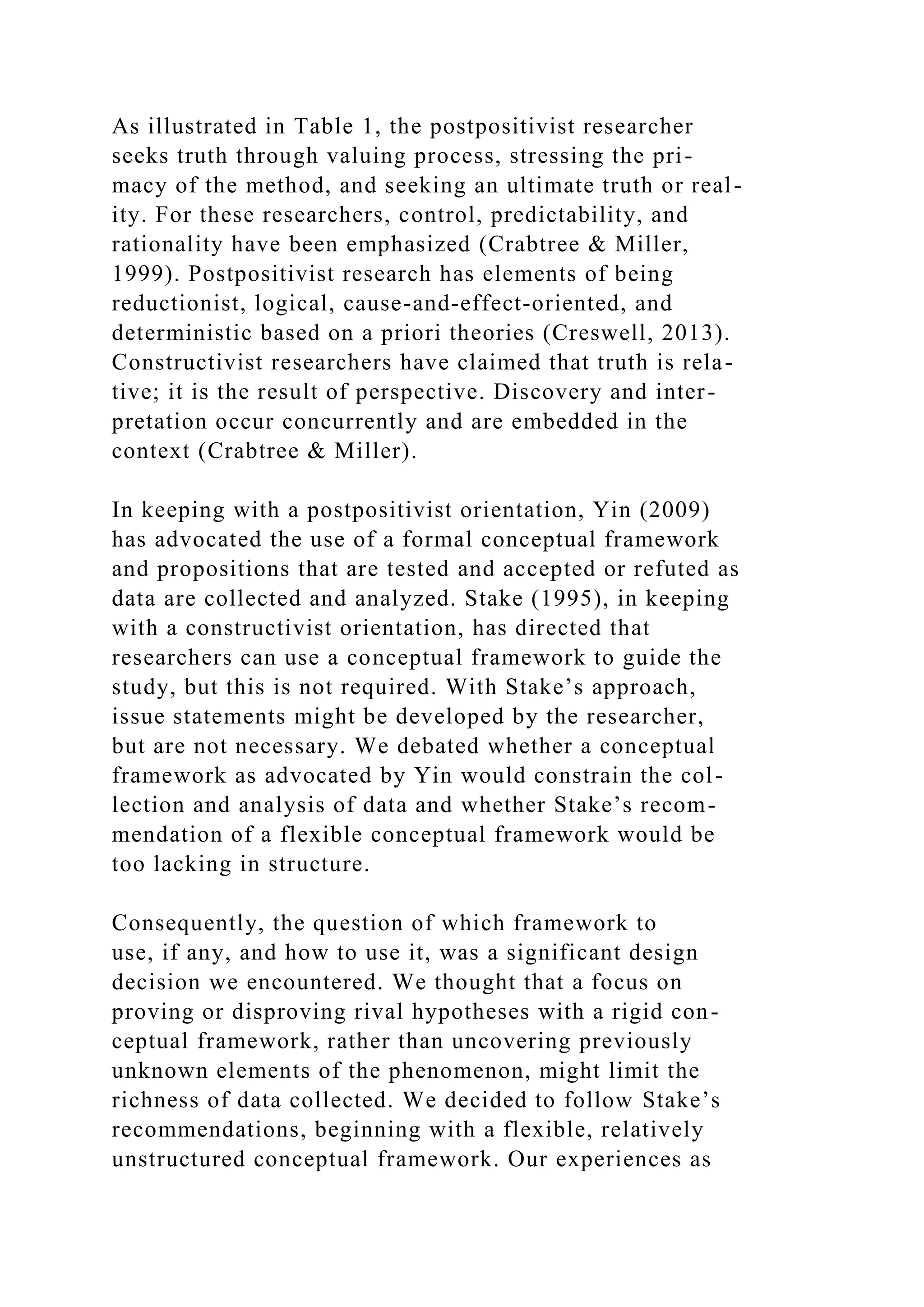 As illustrated in Table 1, the postpositivist researcher
seeks truth through valuing process, stressing the pri-
macy of the method, and seeking an ultimate truth or real-
ity. For these researchers, control, predictability, and
rationality have been emphasized (Crabtree & Miller,
1999). Postpositivist research has elements of being
reductionist, logical, cause-and-effect-oriented, and
deterministic based on a priori theories (Creswell, 2013).
Constructivist researchers have claimed that truth is rela-
tive; it is the result of perspective. Discovery and inter-
pretation occur concurrently and are embedded in the
context (Crabtree & Miller).
In keeping with a postpositivist orientation, Yin (2009)
has advocated the use of a formal conceptual framework
and propositions that are tested and accepted or refuted as
data are collected and analyzed. Stake (1995), in keeping
with a constructivist orientation, has directed that
researchers can use a conceptual framework to guide the
study, but this is not required. With Stake’s approach,
issue statements might be developed by the researcher,
but are not necessary. We debated whether a conceptual
framework as advocated by Yin would constrain the col-
lection and analysis of data and whether Stake’s recom-
mendation of a flexible conceptual framework would be
too lacking in structure.
Consequently, the question of which framework to
use, if any, and how to use it, was a significant design
decision we encountered. We thought that a focus on
proving or disproving rival hypotheses with a rigid con-
ceptual framework, rather than uncovering previously
unknown elements of the phenomenon, might limit the
richness of data collected. We decided to follow Stake’s
recommendations, beginning with a flexible, relatively
unstructured conceptual framework. Our experiences as
 