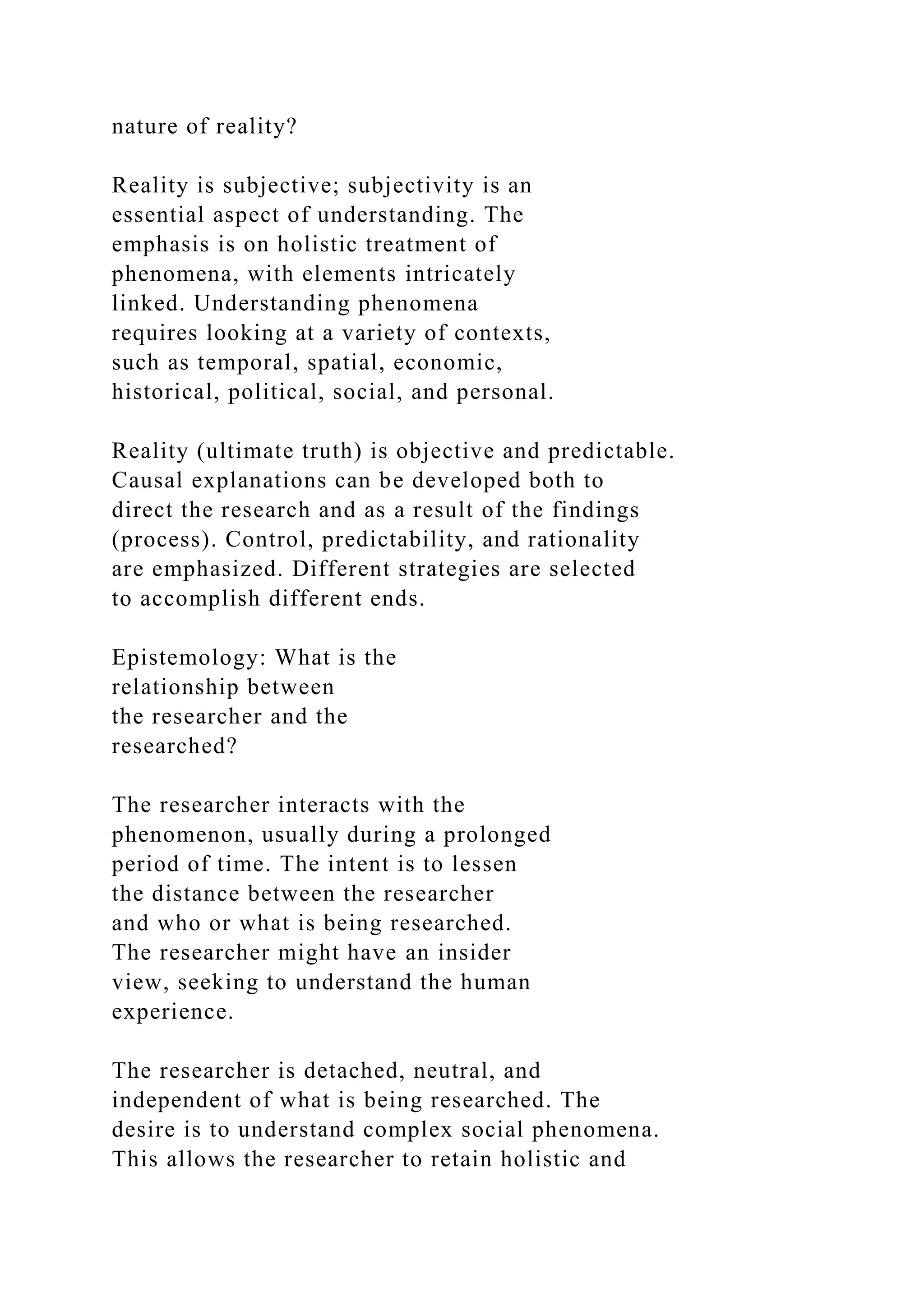 nature of reality?
Reality is subjective; subjectivity is an
essential aspect of understanding. The
emphasis is on holistic treatment of
phenomena, with elements intricately
linked. Understanding phenomena
requires looking at a variety of contexts,
such as temporal, spatial, economic,
historical, political, social, and personal.
Reality (ultimate truth) is objective and predictable.
Causal explanations can be developed both to
direct the research and as a result of the findings
(process). Control, predictability, and rationality
are emphasized. Different strategies are selected
to accomplish different ends.
Epistemology: What is the
relationship between
the researcher and the
researched?
The researcher interacts with the
phenomenon, usually during a prolonged
period of time. The intent is to lessen
the distance between the researcher
and who or what is being researched.
The researcher might have an insider
view, seeking to understand the human
experience.
The researcher is detached, neutral, and
independent of what is being researched. The
desire is to understand complex social phenomena.
This allows the researcher to retain holistic and
 