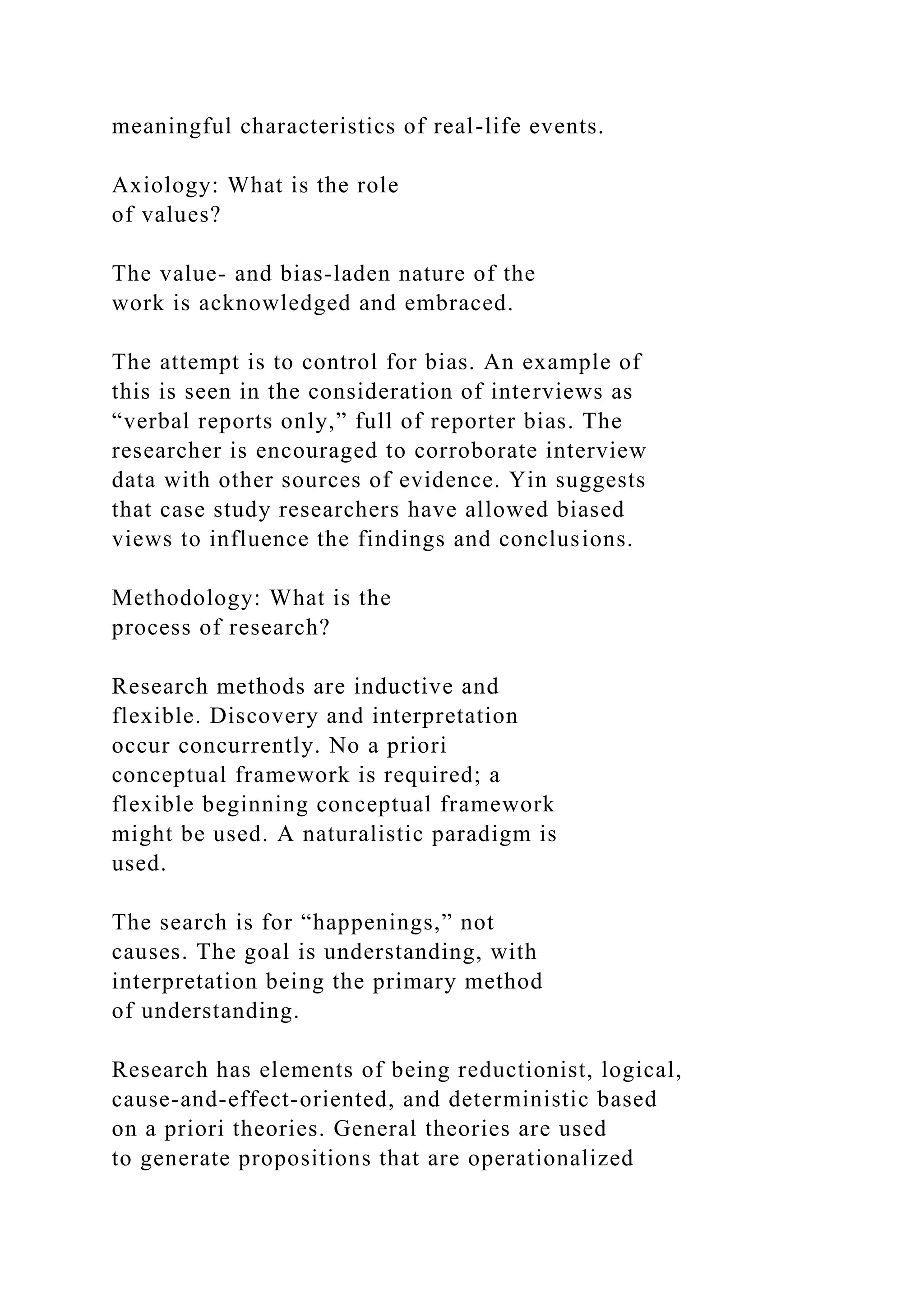 meaningful characteristics of real-life events.
Axiology: What is the role
of values?
The value- and bias-laden nature of the
work is acknowledged and embraced.
The attempt is to control for bias. An example of
this is seen in the consideration of interviews as
“verbal reports only,” full of reporter bias. The
researcher is encouraged to corroborate interview
data with other sources of evidence. Yin suggests
that case study researchers have allowed biased
views to influence the findings and conclusions.
Methodology: What is the
process of research?
Research methods are inductive and
flexible. Discovery and interpretation
occur concurrently. No a priori
conceptual framework is required; a
flexible beginning conceptual framework
might be used. A naturalistic paradigm is
used.
The search is for “happenings,” not
causes. The goal is understanding, with
interpretation being the primary method
of understanding.
Research has elements of being reductionist, logical,
cause-and-effect-oriented, and deterministic based
on a priori theories. General theories are used
to generate propositions that are operationalized
 
