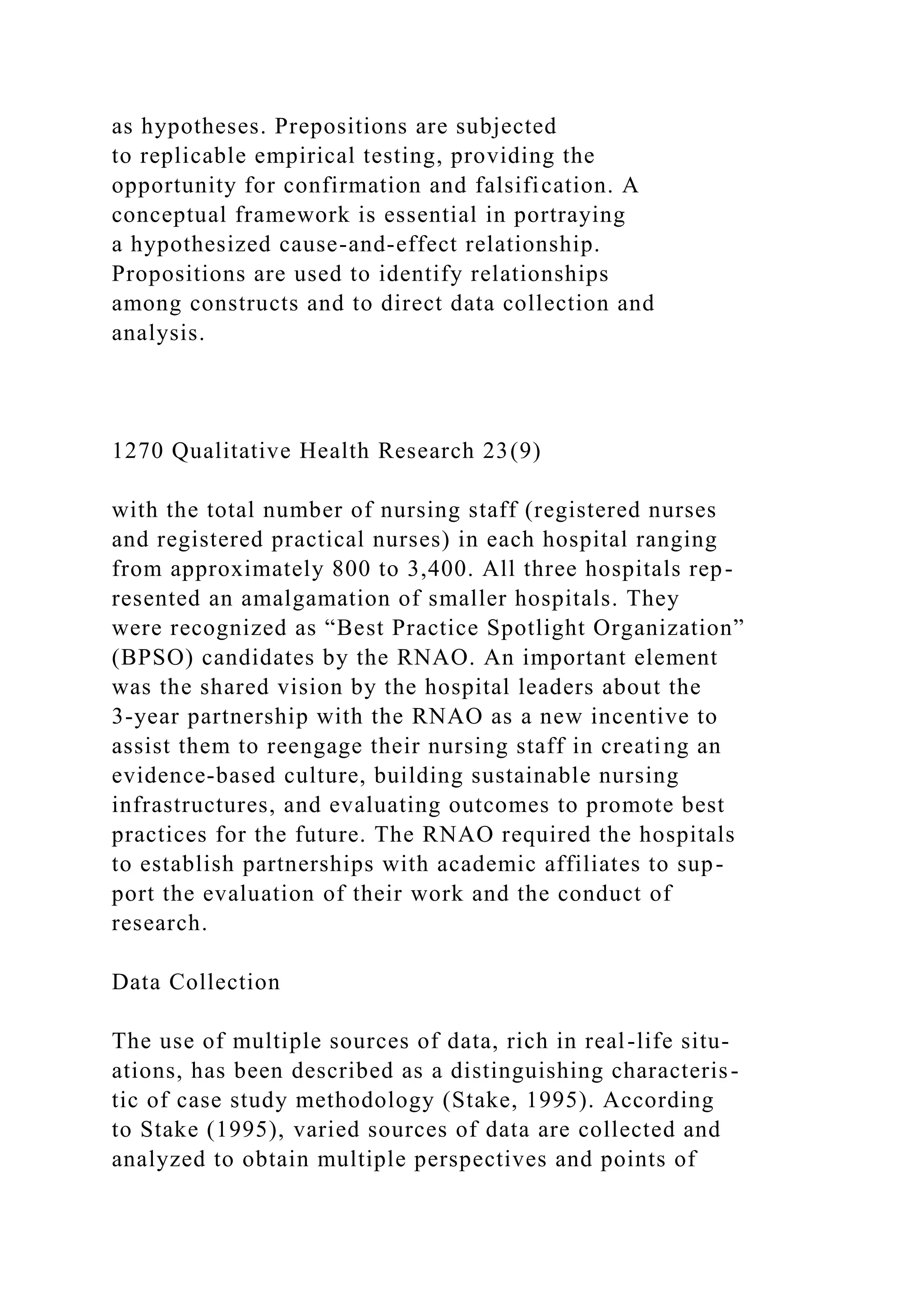as hypotheses. Prepositions are subjected
to replicable empirical testing, providing the
opportunity for confirmation and falsification. A
conceptual framework is essential in portraying
a hypothesized cause-and-effect relationship.
Propositions are used to identify relationships
among constructs and to direct data collection and
analysis.
1270 Qualitative Health Research 23(9)
with the total number of nursing staff (registered nurses
and registered practical nurses) in each hospital ranging
from approximately 800 to 3,400. All three hospitals rep-
resented an amalgamation of smaller hospitals. They
were recognized as “Best Practice Spotlight Organization”
(BPSO) candidates by the RNAO. An important element
was the shared vision by the hospital leaders about the
3-year partnership with the RNAO as a new incentive to
assist them to reengage their nursing staff in creating an
evidence-based culture, building sustainable nursing
infrastructures, and evaluating outcomes to promote best
practices for the future. The RNAO required the hospitals
to establish partnerships with academic affiliates to sup-
port the evaluation of their work and the conduct of
research.
Data Collection
The use of multiple sources of data, rich in real-life situ-
ations, has been described as a distinguishing characteris-
tic of case study methodology (Stake, 1995). According
to Stake (1995), varied sources of data are collected and
analyzed to obtain multiple perspectives and points of
 