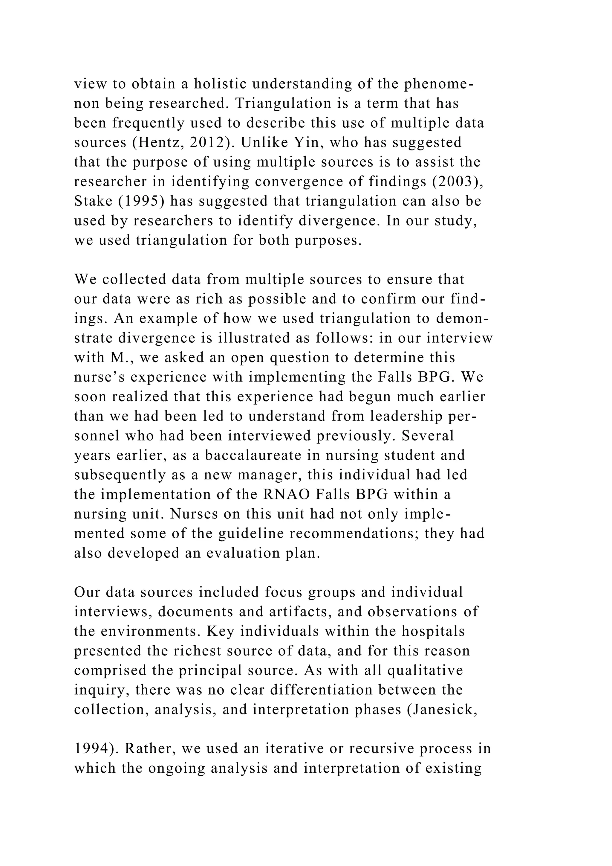view to obtain a holistic understanding of the phenome-
non being researched. Triangulation is a term that has
been frequently used to describe this use of multiple data
sources (Hentz, 2012). Unlike Yin, who has suggested
that the purpose of using multiple sources is to assist the
researcher in identifying convergence of findings (2003),
Stake (1995) has suggested that triangulation can also be
used by researchers to identify divergence. In our study,
we used triangulation for both purposes.
We collected data from multiple sources to ensure that
our data were as rich as possible and to confirm our find-
ings. An example of how we used triangulation to demon-
strate divergence is illustrated as follows: in our interview
with M., we asked an open question to determine this
nurse’s experience with implementing the Falls BPG. We
soon realized that this experience had begun much earlier
than we had been led to understand from leadership per-
sonnel who had been interviewed previously. Several
years earlier, as a baccalaureate in nursing student and
subsequently as a new manager, this individual had led
the implementation of the RNAO Falls BPG within a
nursing unit. Nurses on this unit had not only imple-
mented some of the guideline recommendations; they had
also developed an evaluation plan.
Our data sources included focus groups and individual
interviews, documents and artifacts, and observations of
the environments. Key individuals within the hospitals
presented the richest source of data, and for this reason
comprised the principal source. As with all qualitative
inquiry, there was no clear differentiation between the
collection, analysis, and interpretation phases (Janesick,
1994). Rather, we used an iterative or recursive process in
which the ongoing analysis and interpretation of existing
 