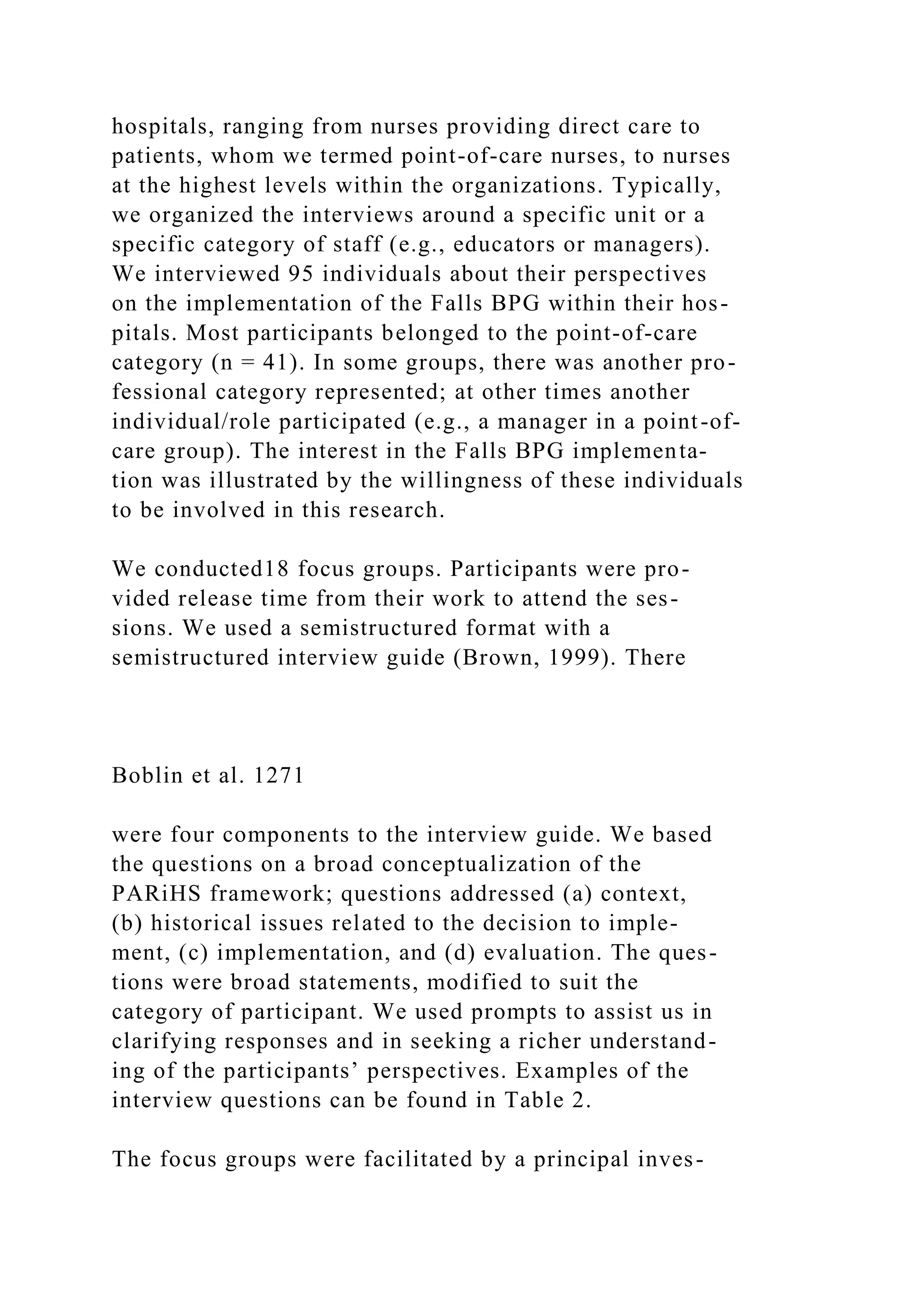 hospitals, ranging from nurses providing direct care to
patients, whom we termed point-of-care nurses, to nurses
at the highest levels within the organizations. Typically,
we organized the interviews around a specific unit or a
specific category of staff (e.g., educators or managers).
We interviewed 95 individuals about their perspectives
on the implementation of the Falls BPG within their hos-
pitals. Most participants belonged to the point-of-care
category (n = 41). In some groups, there was another pro-
fessional category represented; at other times another
individual/role participated (e.g., a manager in a point-of-
care group). The interest in the Falls BPG implementa-
tion was illustrated by the willingness of these individuals
to be involved in this research.
We conducted18 focus groups. Participants were pro-
vided release time from their work to attend the ses-
sions. We used a semistructured format with a
semistructured interview guide (Brown, 1999). There
Boblin et al. 1271
were four components to the interview guide. We based
the questions on a broad conceptualization of the
PARiHS framework; questions addressed (a) context,
(b) historical issues related to the decision to imple-
ment, (c) implementation, and (d) evaluation. The ques-
tions were broad statements, modified to suit the
category of participant. We used prompts to assist us in
clarifying responses and in seeking a richer understand-
ing of the participants’ perspectives. Examples of the
interview questions can be found in Table 2.
The focus groups were facilitated by a principal inves-
 