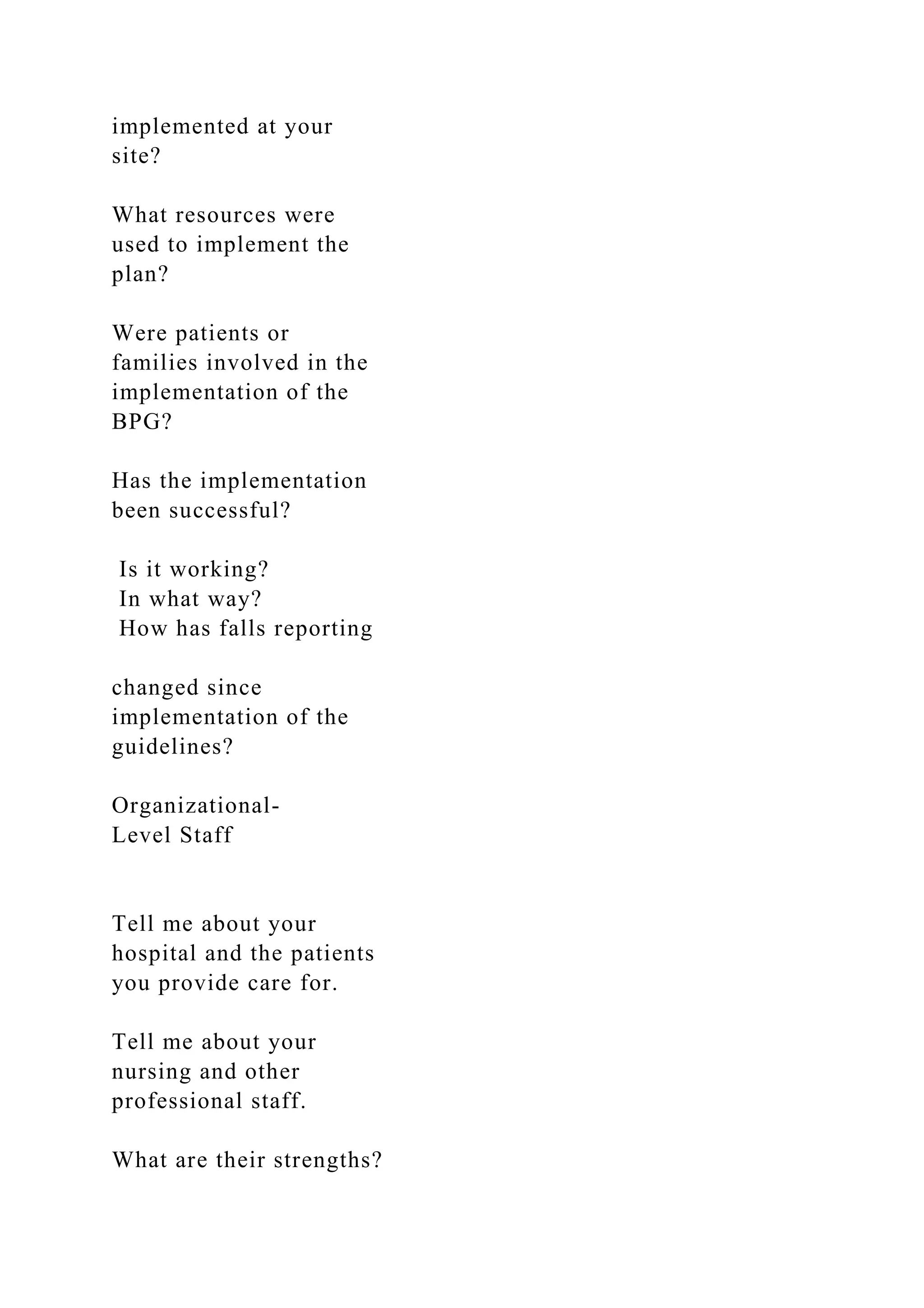 implemented at your
site?
What resources were
used to implement the
plan?
Were patients or
families involved in the
implementation of the
BPG?
Has the implementation
been successful?
Is it working?
In what way?
How has falls reporting
changed since
implementation of the
guidelines?
Organizational-
Level Staff
Tell me about your
hospital and the patients
you provide care for.
Tell me about your
nursing and other
professional staff.
What are their strengths?
 