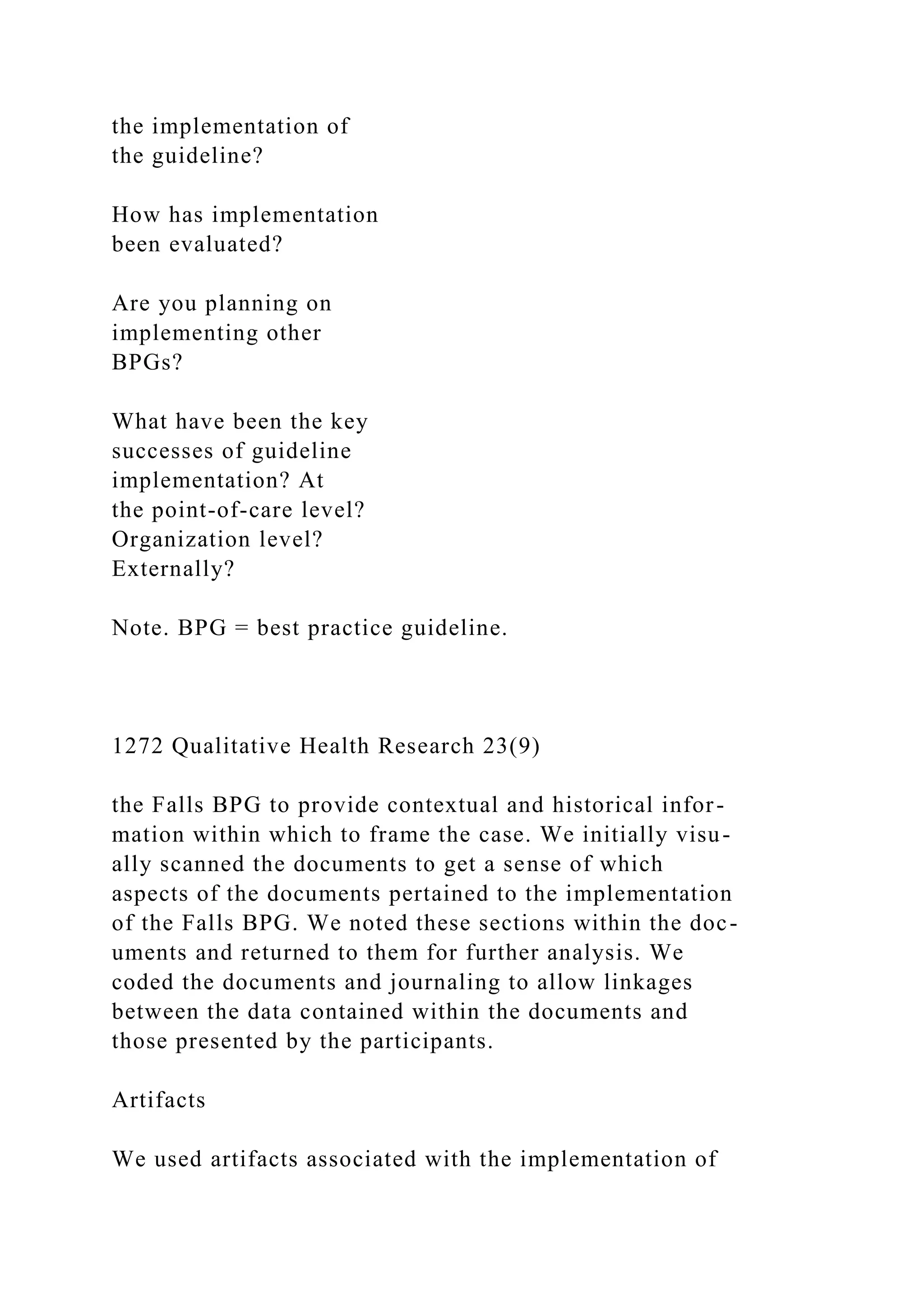 the implementation of
the guideline?
How has implementation
been evaluated?
Are you planning on
implementing other
BPGs?
What have been the key
successes of guideline
implementation? At
the point-of-care level?
Organization level?
Externally?
Note. BPG = best practice guideline.
1272 Qualitative Health Research 23(9)
the Falls BPG to provide contextual and historical infor-
mation within which to frame the case. We initially visu-
ally scanned the documents to get a sense of which
aspects of the documents pertained to the implementation
of the Falls BPG. We noted these sections within the doc-
uments and returned to them for further analysis. We
coded the documents and journaling to allow linkages
between the data contained within the documents and
those presented by the participants.
Artifacts
We used artifacts associated with the implementation of
 