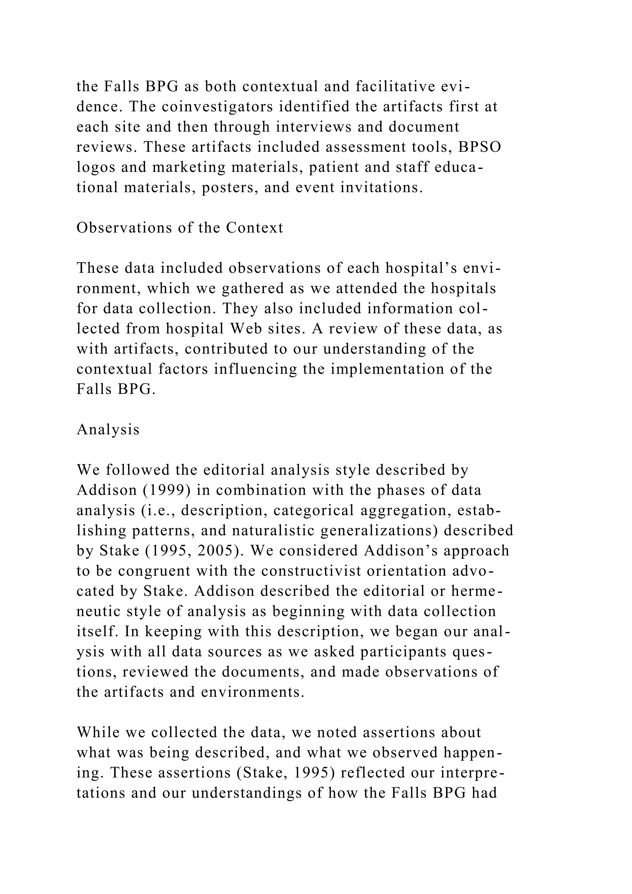 the Falls BPG as both contextual and facilitative evi-
dence. The coinvestigators identified the artifacts first at
each site and then through interviews and document
reviews. These artifacts included assessment tools, BPSO
logos and marketing materials, patient and staff educa-
tional materials, posters, and event invitations.
Observations of the Context
These data included observations of each hospital’s envi-
ronment, which we gathered as we attended the hospitals
for data collection. They also included information col-
lected from hospital Web sites. A review of these data, as
with artifacts, contributed to our understanding of the
contextual factors influencing the implementation of the
Falls BPG.
Analysis
We followed the editorial analysis style described by
Addison (1999) in combination with the phases of data
analysis (i.e., description, categorical aggregation, estab-
lishing patterns, and naturalistic generalizations) described
by Stake (1995, 2005). We considered Addison’s approach
to be congruent with the constructivist orientation advo-
cated by Stake. Addison described the editorial or herme-
neutic style of analysis as beginning with data collection
itself. In keeping with this description, we began our anal-
ysis with all data sources as we asked participants ques-
tions, reviewed the documents, and made observations of
the artifacts and environments.
While we collected the data, we noted assertions about
what was being described, and what we observed happen-
ing. These assertions (Stake, 1995) reflected our interpre-
tations and our understandings of how the Falls BPG had
 