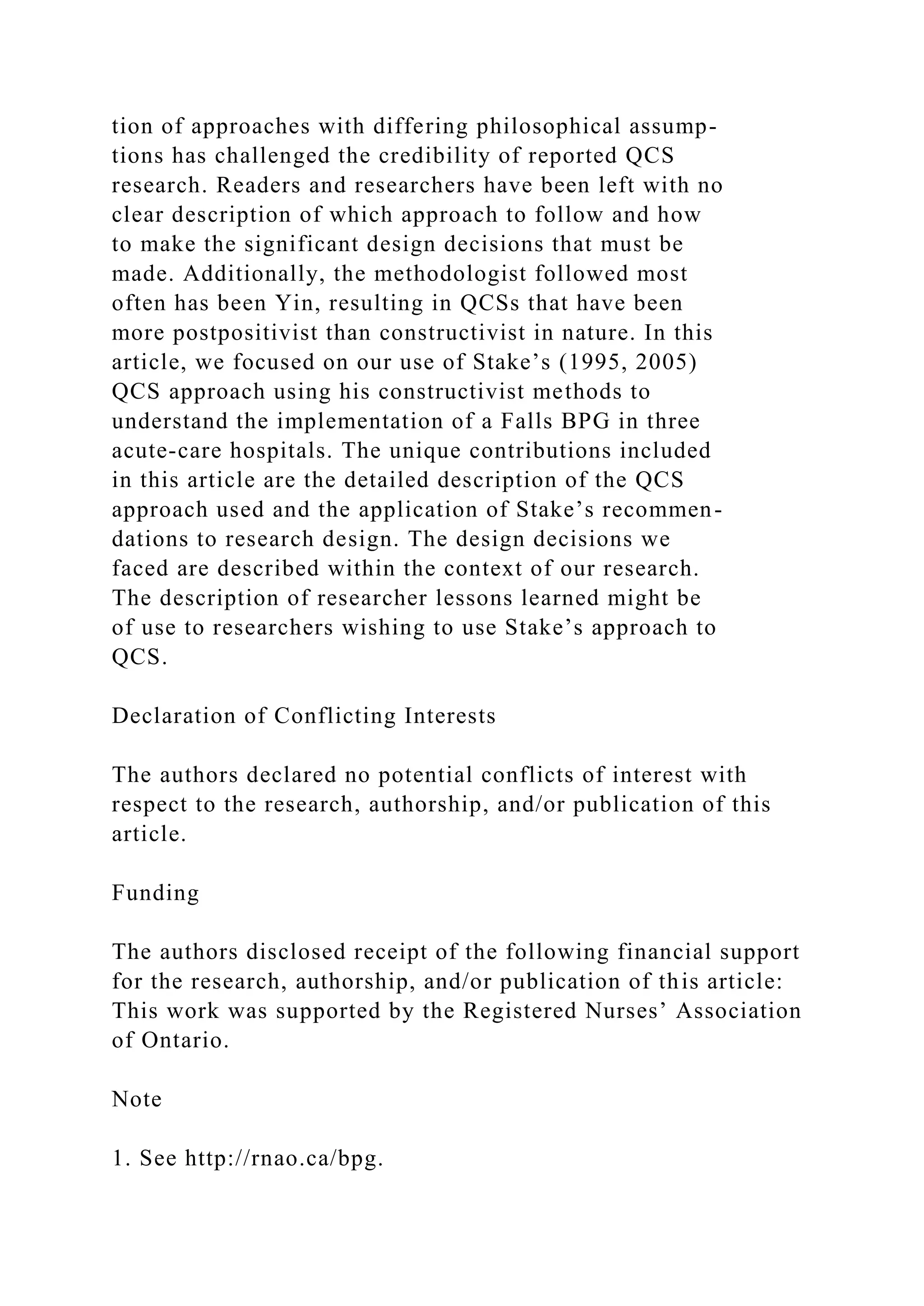 tion of approaches with differing philosophical assump-
tions has challenged the credibility of reported QCS
research. Readers and researchers have been left with no
clear description of which approach to follow and how
to make the significant design decisions that must be
made. Additionally, the methodologist followed most
often has been Yin, resulting in QCSs that have been
more postpositivist than constructivist in nature. In this
article, we focused on our use of Stake’s (1995, 2005)
QCS approach using his constructivist methods to
understand the implementation of a Falls BPG in three
acute-care hospitals. The unique contributions included
in this article are the detailed description of the QCS
approach used and the application of Stake’s recommen-
dations to research design. The design decisions we
faced are described within the context of our research.
The description of researcher lessons learned might be
of use to researchers wishing to use Stake’s approach to
QCS.
Declaration of Conflicting Interests
The authors declared no potential conflicts of interest with
respect to the research, authorship, and/or publication of this
article.
Funding
The authors disclosed receipt of the following financial support
for the research, authorship, and/or publication of this article:
This work was supported by the Registered Nurses’ Association
of Ontario.
Note
1. See http://rnao.ca/bpg.
 