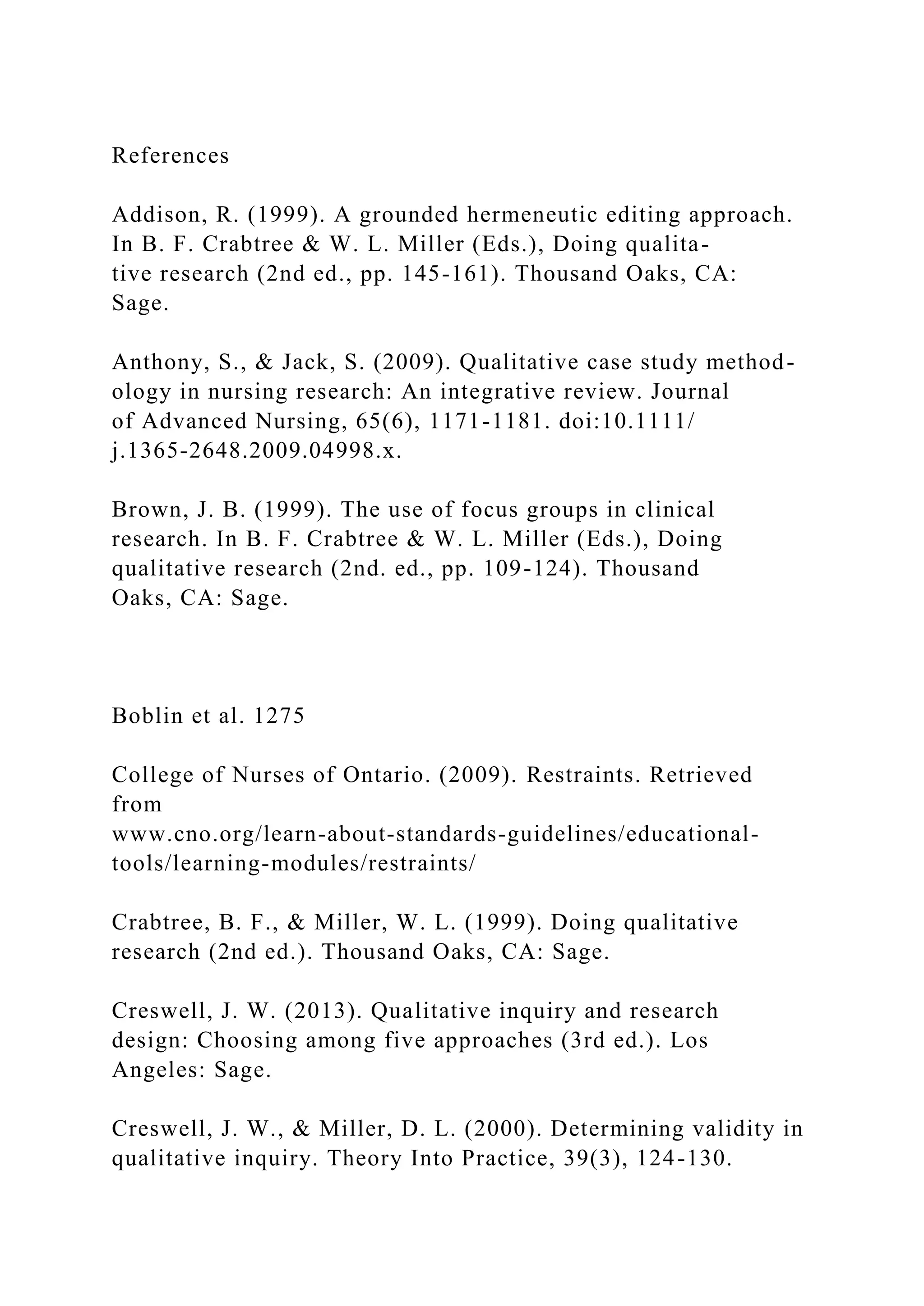 References
Addison, R. (1999). A grounded hermeneutic editing approach.
In B. F. Crabtree & W. L. Miller (Eds.), Doing qualita-
tive research (2nd ed., pp. 145-161). Thousand Oaks, CA:
Sage.
Anthony, S., & Jack, S. (2009). Qualitative case study method-
ology in nursing research: An integrative review. Journal
of Advanced Nursing, 65(6), 1171-1181. doi:10.1111/
j.1365-2648.2009.04998.x.
Brown, J. B. (1999). The use of focus groups in clinical
research. In B. F. Crabtree & W. L. Miller (Eds.), Doing
qualitative research (2nd. ed., pp. 109-124). Thousand
Oaks, CA: Sage.
Boblin et al. 1275
College of Nurses of Ontario. (2009). Restraints. Retrieved
from
www.cno.org/learn-about-standards-guidelines/educational-
tools/learning-modules/restraints/
Crabtree, B. F., & Miller, W. L. (1999). Doing qualitative
research (2nd ed.). Thousand Oaks, CA: Sage.
Creswell, J. W. (2013). Qualitative inquiry and research
design: Choosing among five approaches (3rd ed.). Los
Angeles: Sage.
Creswell, J. W., & Miller, D. L. (2000). Determining validity in
qualitative inquiry. Theory Into Practice, 39(3), 124-130.
 
