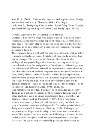 Yin, R. K. (2018). Case study research and applications: Design
and methods (6th ed.). Thousand Oaks, CA: Sage.
· Chapter 2, “Designing Case Studies: Identifying Your Case(s)
and Establishing the Logic of Your Case Study” (pp. 25-80)
General Approach To Designing Case Studies
Chapter 1 has shown when you might choose to do case study
research, as opposed to other types of research, to carry out a
new study. The next step is to design your case study. For this
purpose, as in designing any other type of research, you need
a research design.
The research design will call for careful craftwork. Unlike other
research methods, a standard catalog of case study designs has
yet to emerge. There are no textbooks, like those in the
biological and psychological sciences, covering such design
considerations as the assignment of subjects to different groups,
the selection of different stimuli or experimental conditions, or
the identification of various response measures (see Cochran &
Cox, 1992; Fisher, 1990; Sidowski, 1966). In an experiment,
each of these choices reflects an important logical connection to
the issues being studied. Nor have any common case study
designs emerged—such as the panel studies, for example—used
in surveys (see Kidder & Judd, 1986, chap. 6).
One pitfall to be avoided, however, is to consider case study
designs as a subset or variant of the research designs used for
other methods, such as quasi-experiments (e.g., Campbell &
Stanley, 1966; Cook & Campbell, 1979). For a long time,
scholars incorrectly thought that the case study was but one
type of quasi-experimental design (the “one-shot post-test-only”
design—Campbell & Stanley, 1966, pp. 6–7). Although the
misperception lingers to this day, it was later corrected when
one of the original authors made the following statement in the
revision to his original work on quasi-experimental designs:
Certainly the case study as normally practiced should not be
 