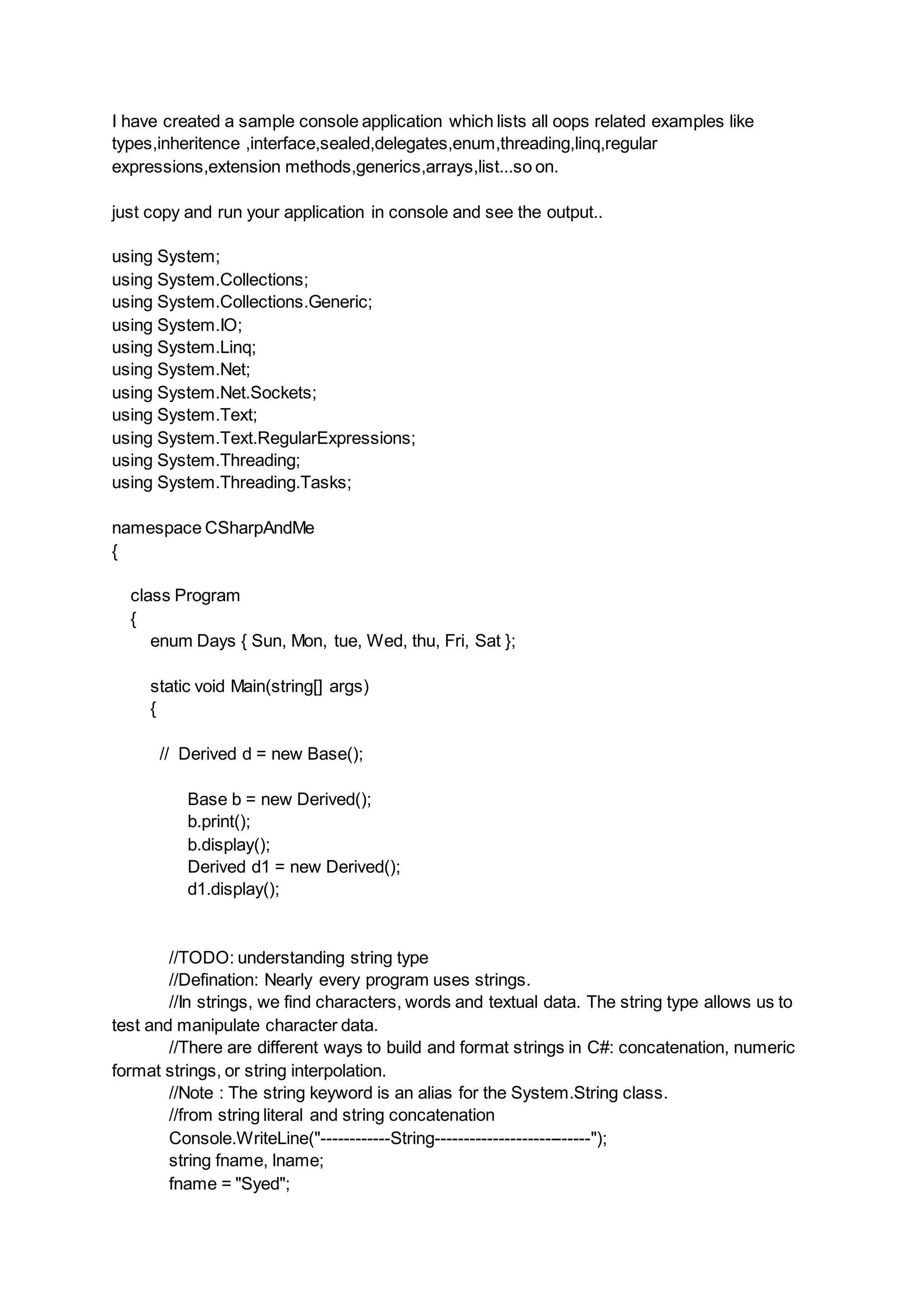 I have created a sample console application which lists all oops related examples like
types,inheritence ,interface,sealed,delegates,enum,threading,linq,regular
expressions,extension methods,generics,arrays,list...so on.
just copy and run your application in console and see the output..
using System;
using System.Collections;
using System.Collections.Generic;
using System.IO;
using System.Linq;
using System.Net;
using System.Net.Sockets;
using System.Text;
using System.Text.RegularExpressions;
using System.Threading;
using System.Threading.Tasks;
namespace CSharpAndMe
{
class Program
{
enum Days { Sun, Mon, tue, Wed, thu, Fri, Sat };
static void Main(string[] args)
{
// Derived d = new Base();
Base b = new Derived();
b.print();
b.display();
Derived d1 = new Derived();
d1.display();
//TODO: understanding string type
//Defination: Nearly every program uses strings.
//In strings, we find characters, words and textual data. The string type allows us to
test and manipulate character data.
//There are different ways to build and format strings in C#: concatenation, numeric
format strings, or string interpolation.
//Note : The string keyword is an alias for the System.String class.
//from string literal and string concatenation
Console.WriteLine("------------String---------------------------");
string fname, lname;
fname = "Syed";
 