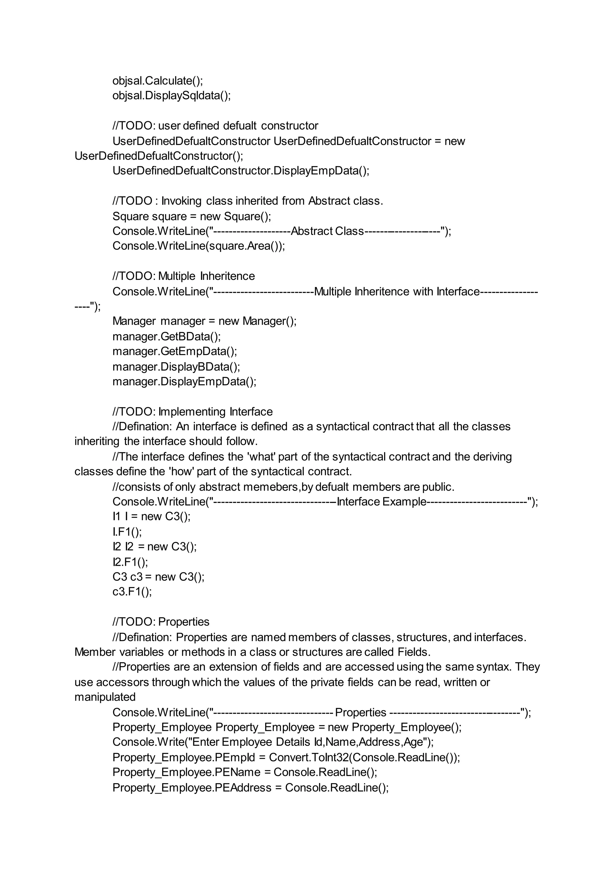 objsal.Calculate();
objsal.DisplaySqldata();
//TODO: user defined defualt constructor
UserDefinedDefualtConstructor UserDefinedDefualtConstructor = new
UserDefinedDefualtConstructor();
UserDefinedDefualtConstructor.DisplayEmpData();
//TODO : Invoking class inherited from Abstract class.
Square square = new Square();
Console.WriteLine("--------------------Abstract Class--------------------");
Console.WriteLine(square.Area());
//TODO: Multiple Inheritence
Console.WriteLine("--------------------------Multiple Inheritence with Interface---------------
----");
Manager manager = new Manager();
manager.GetBData();
manager.GetEmpData();
manager.DisplayBData();
manager.DisplayEmpData();
//TODO: Implementing Interface
//Defination: An interface is defined as a syntactical contract that all the classes
inheriting the interface should follow.
//The interface defines the 'what' part of the syntactical contract and the deriving
classes define the 'how' part of the syntactical contract.
//consists of only abstract memebers,by defualt members are public.
Console.WriteLine("--------------------------------Interface Example--------------------------");
I1 I = new C3();
I.F1();
I2 I2 = new C3();
I2.F1();
C3 c3 = new C3();
c3.F1();
//TODO: Properties
//Defination: Properties are named members of classes, structures, and interfaces.
Member variables or methods in a class or structures are called Fields.
//Properties are an extension of fields and are accessed using the same syntax. They
use accessors through which the values of the private fields can be read, written or
manipulated
Console.WriteLine("-------------------------------Properties ----------------------------------");
Property_Employee Property_Employee = new Property_Employee();
Console.Write("Enter Employee Details Id,Name,Address,Age");
Property_Employee.PEmpId = Convert.ToInt32(Console.ReadLine());
Property_Employee.PEName = Console.ReadLine();
Property_Employee.PEAddress = Console.ReadLine();
 